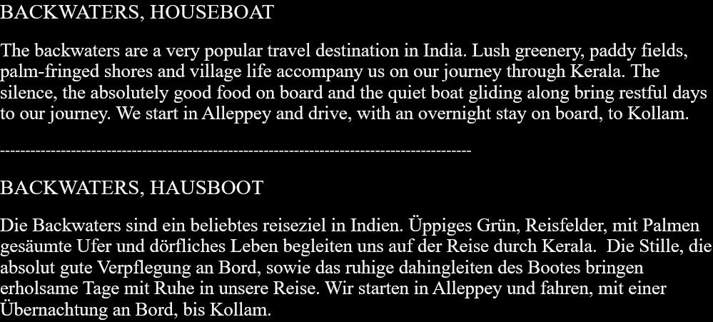 BACKWATERS, HOUSEBOATThe backwaters are a very popular travel destination in India. Lush greenery, paddy fields, palm-fringed shores and village life accompany us on our journey through Kerala. The silence, the absolutely good food on board and the quiet boat gliding along bring restful days to our journey. We start in Alleppey and drive, with an overnight stay on board, to Kollam. --------------------------------------------------------------------------------------------- BACKWATERS, HAUSBOOTDie Backwaters sind ein beliebtes reiseziel in Indien. Üppiges Grün, Reisfelder, mit Palmen gesäumte Ufer und dörfliches Leben begleiten uns auf der Reise durch Kerala.  Die Stille, die absolut gute Verpflegung an Bord, sowie das ruhige dahingleiten des Bootes bringen erholsame Tage mit Ruhe in unsere Reise. Wir starten in Alleppey und fahren, mit einer Übernachtung an Bord, bis Kollam.  