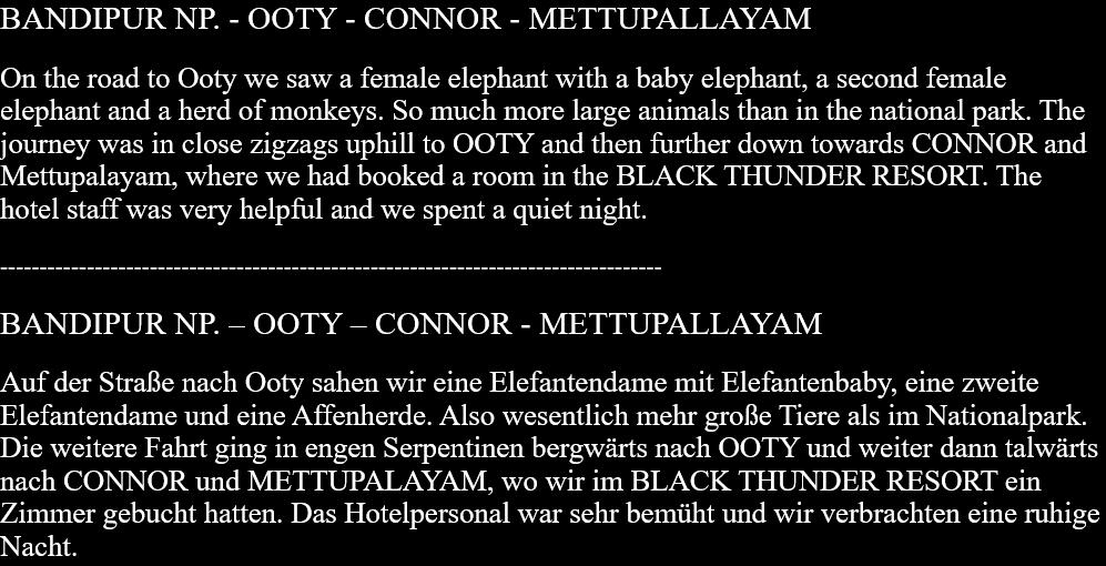 BANDIPUR NP. - OOTY - CONNOR - METTUPALLAYAMOn the road to Ooty we saw a female elephant with a baby elephant, a second female elephant and a herd of monkeys. So much more large animals than in the national park. The journey was in close zigzags uphill to OOTY and then further down towards CONNOR and Mettupalayam, where we had booked a room in the BLACK THUNDER RESORT. The hotel staff was very helpful and we spent a quiet night. ------------------------------------------------------------------------------------BANDIPUR NP. – OOTY – CONNOR - METTUPALLAYAMAuf der Straße nach Ooty sahen wir eine Elefantendame mit Elefantenbaby, eine zweite Elefantendame und eine Affenherde. Also wesentlich mehr große Tiere als im Nationalpark. Die weitere Fahrt ging in engen Serpentinen bergwärts nach OOTY und weiter dann talwärts nach CONNOR und METTUPALAYAM, wo wir im BLACK THUNDER RESORT ein Zimmer gebucht hatten. Das Hotelpersonal war sehr bemüht und wir verbrachten eine ruhige Nacht.   