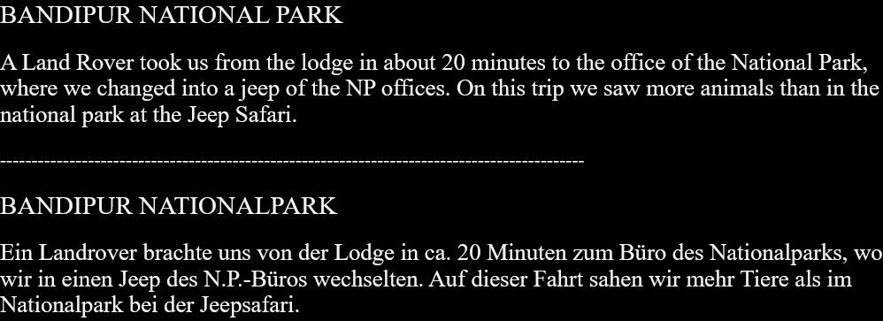 BANDIPUR NATIONAL PARKA Land Rover took us from the lodge in about 20 minutes to the office of the National Park, where we changed into a jeep of the NP offices. On this trip we saw more animals than in the national park at the Jeep Safari. --------------------------------------------------------------------------------------------- BANDIPUR NATIONALPARKEin Landrover brachte uns von der Lodge in ca. 20 Minuten zum Büro des Nationalparks, wo wir in einen Jeep des N.P.-Büros wechselten. Auf dieser Fahrt sahen wir mehr Tiere als im Nationalpark bei der Jeepsafari.  