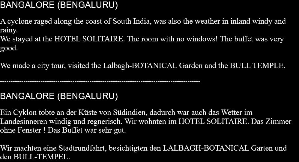 BANGALORE (BENGALURU)A cyclone raged along the coast of South India, was also the weather in inland windy and rainy.We stayed at the HOTEL SOLITAIRE. The room with no windows! The buffet was very good.We made a city tour, visited the Lalbagh-BOTANICAL Garden and the BULL TEMPLE. ----------------------------------------------------------------------------------------------BANGALORE (BENGALURU)Ein Cyklon tobte an der Küste von Südindien, dadurch war auch das Wetter im Landesinneren windig und regnerisch. Wir wohnten im HOTEL SOLITAIRE. Das Zimmer ohne Fenster ! Das Buffet war sehr gut.Wir machten eine Stadtrundfahrt, besichtigten den LALBAGH-BOTANICAL Garten und den BULL-TEMPEL. 