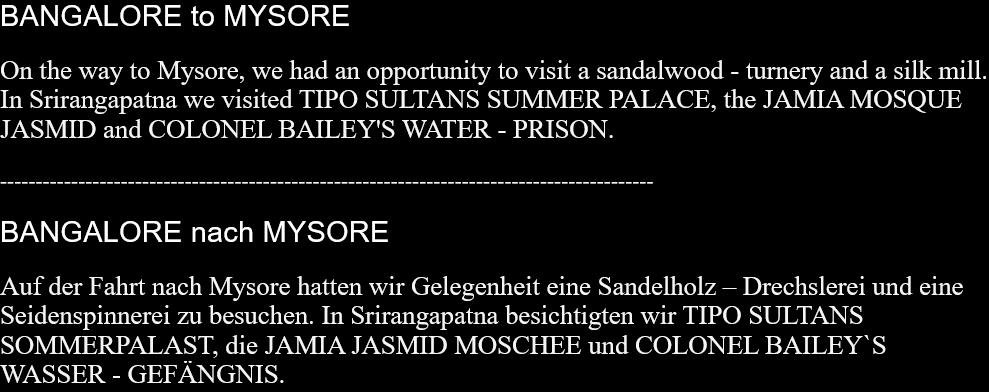 BANGALORE to MYSOREOn the way to Mysore, we had an opportunity to visit a sandalwood - turnery and a silk mill. In Srirangapatna we visited TIPO SULTANS SUMMER PALACE, the JAMIA MOSQUE JASMID and COLONEL BAILEY'S WATER - PRISON.  -------------------------------------------------------------------------------------------- BANGALORE nach MYSORE Auf der Fahrt nach Mysore hatten wir Gelegenheit eine Sandelholz – Drechslerei und eine Seidenspinnerei zu besuchen. In Srirangapatna besichtigten wir TIPO SULTANS SOMMERPALAST, die JAMIA JASMID MOSCHEE und COLONEL BAILEY`S WASSER - GEFÄNGNIS. 