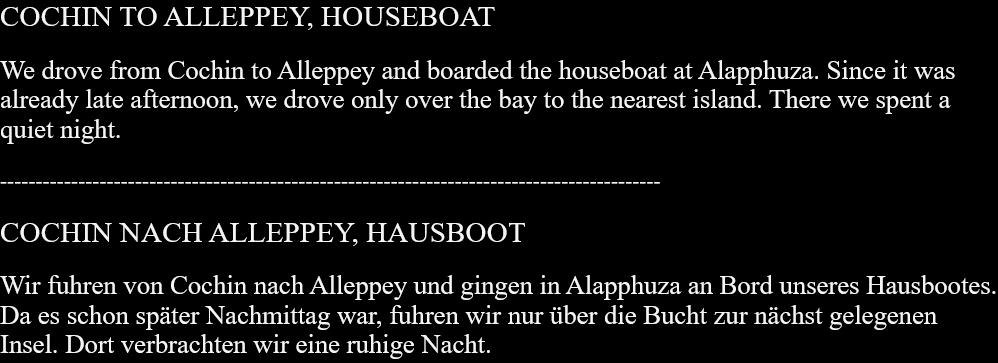 COCHIN TO ALLEPPEY, HOUSEBOAT We drove from Cochin to Alleppey and boarded the houseboat at Alapphuza. Since it was already late afternoon, we drove only over the bay to the nearest island. There we spent a quiet night. ---------------------------------------------------------------------------------------------COCHIN NACH ALLEPPEY, HAUSBOOTWir fuhren von Cochin nach Alleppey und gingen in Alapphuza an Bord unseres Hausbootes. Da es schon später Nachmittag war, fuhren wir nur über die Bucht zur nächst gelegenen Insel. Dort verbrachten wir eine ruhige Nacht.  