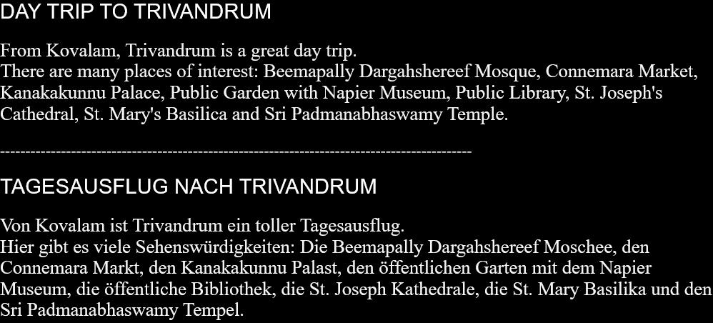 DAY TRIP TO TRIVANDRUMFrom Kovalam, Trivandrum is a great day trip.There are many places of interest: Beemapally Dargahshereef Mosque, Connemara Market, Kanakakunnu Palace, Public Garden with Napier Museum, Public Library, St. Joseph's Cathedral, St. Mary's Basilica and Sri Padmanabhaswamy Temple.  ---------------------------------------------------------------------------------------------  TAGESAUSFLUG NACH TRIVANDRUMVon Kovalam ist Trivandrum ein toller Tagesausflug.  Hier gibt es viele Sehenswürdigkeiten: Die Beemapally Dargahshereef Moschee, den Connemara Markt, den Kanakakunnu Palast, den öffentlichen Garten mit dem Napier Museum, die öffentliche Bibliothek, die St. Joseph Kathedrale, die St. Mary Basilika und den Sri Padmanabhaswamy Tempel.  