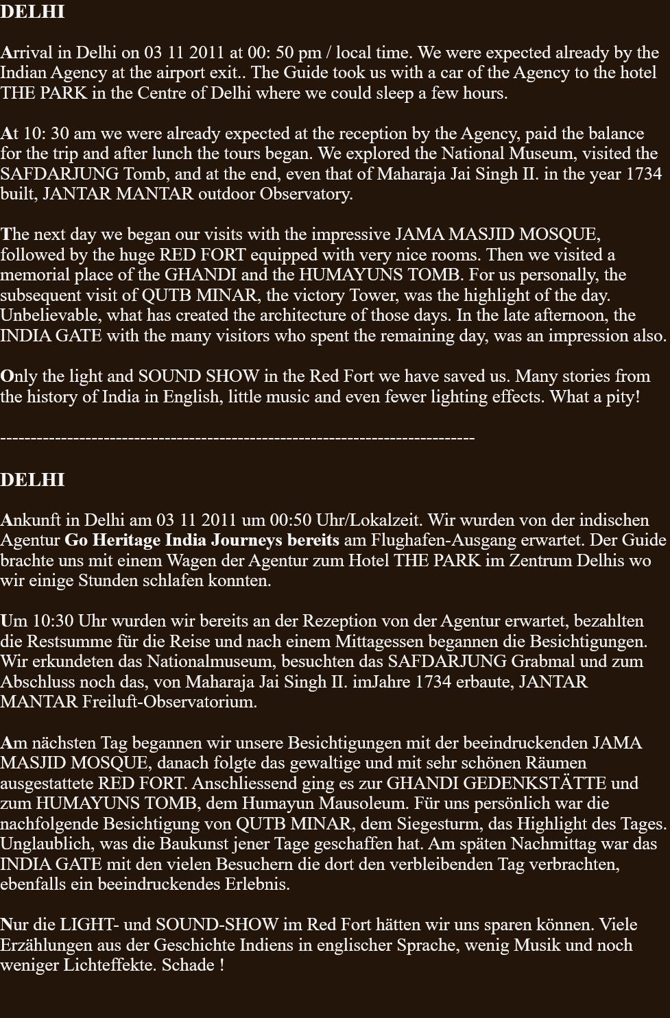 DELHI  Arrival in Delhi on 03 11 2011 at 00: 50 pm / local time. We were expected already by the Indian Agency at the airport exit.. The Guide took us with a car of the Agency to the hotel  THE PARK in the Centre of Delhi where we could sleep a few hours.  At 10: 30 am we were already expected at the reception by the Agency, paid the balance for the trip and after lunch the tours began. We explored the National Museum, visited the SAFDARJUNG Tomb, and at the end, even that of Maharaja Jai Singh II. in the year 1734 built, JANTAR MANTAR outdoor Observatory.  The next day we began our visits with the impressive JAMA MASJID MOSQUE, followed by the huge RED FORT equipped with very nice rooms. Then we visited a memorial place of the GHANDI and the HUMAYUNS TOMB. For us personally, the subsequent visit of QUTB MINAR, the victory Tower, was the highlight of the day. Unbelievable, what has created the architecture of those days. In the late afternoon, the INDIA GATE with the many visitors who spent the remaining day, was an impression also.  Only the light and SOUND SHOW in the Red Fort we have saved us. Many stories from the history of India in English, little music and even fewer lighting effects. What a pity!  ------------------------------------------------------------------------------  DELHI  Ankunft in Delhi am 03 11 2011 um 00:50 Uhr/Lokalzeit. Wir wurden von der indischen Agentur Go Heritage India Journeys bereits am Flughafen-Ausgang erwartet. Der Guide brachte uns mit einem Wagen der Agentur zum Hotel THE PARK im Zentrum Delhis wo wir einige Stunden schlafen konnten.   Um 10:30 Uhr wurden wir bereits an der Rezeption von der Agentur erwartet, bezahlten die Restsumme für die Reise und nach einem Mittagessen begannen die Besichtigungen. Wir erkundeten das Nationalmuseum, besuchten das SAFDARJUNG Grabmal und zum Abschluss noch das, von Maharaja Jai Singh II. imJahre 1734 erbaute, JANTAR MANTAR Freiluft-Observatorium.  Am nächsten Tag begannen wir unsere Besichtigungen mit der beeindruckenden JAMA MASJID MOSQUE, danach folgte das gewaltige und mit sehr schönen Räumen ausgestattete RED FORT. Anschliessend ging es zur GHANDI GEDENKSTÄTTE und zum HUMAYUNS TOMB, dem Humayun Mausoleum. Für uns persönlich war die nachfolgende Besichtigung von QUTB MINAR, dem Siegesturm, das Highlight des Tages. Unglaublich, was die Baukunst jener Tage geschaffen hat. Am späten Nachmittag war das INDIA GATE mit den vielen Besuchern die dort den verbleibenden Tag verbrachten, ebenfalls ein beeindruckendes Erlebnis.  Nur die LIGHT- und SOUND-SHOW im Red Fort hätten wir uns sparen können. Viele Erzählungen aus der Geschichte Indiens in englischer Sprache, wenig Musik und noch weniger Lichteffekte. Schade !   