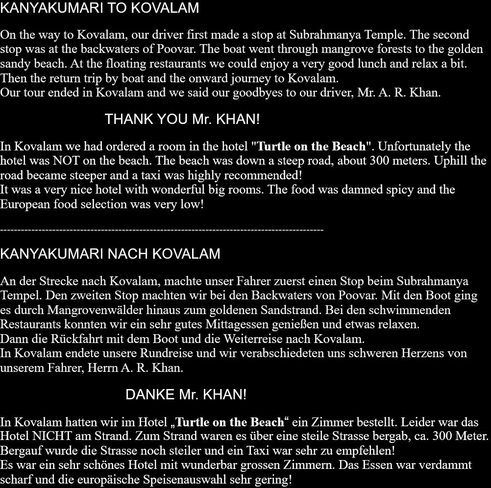 KANYAKUMARI TO KOVALAMOn the way to Kovalam, our driver first made a stop at Subrahmanya Temple. The second stop was at the backwaters of Poovar. The boat went through mangrove forests to the golden sandy beach. At the floating restaurants we could enjoy a very good lunch and relax a bit.Then the return trip by boat and the onward journey to Kovalam.Our tour ended in Kovalam and we said our goodbyes to our driver, Mr. A. R. Khan.                                          THANK YOU Mr. KHAN!   In Kovalam we had ordered a room in the hotel "Turtle on the Beach". Unfortunately the hotel was NOT on the beach. The beach was down a steep road, about 300 meters. Uphill the road became steeper and a taxi was highly recommended!It was a very nice hotel with wonderful big rooms. The food was damned spicy and the European food selection was very low!   --------------------------------------------------------------------------------------------- KANYAKUMARI NACH KOVALAMAn der Strecke nach Kovalam, machte unser Fahrer zuerst einen Stop beim Subrahmanya Tempel. Den zweiten Stop machten wir bei den Backwaters von Poovar. Mit den Boot ging es durch Mangrovenwälder hinaus zum goldenen Sandstrand. Bei den schwimmenden Restaurants konnten wir ein sehr gutes Mittagessen genießen und etwas relaxen. Dann die Rückfahrt mit dem Boot und die Weiterreise nach Kovalam. In Kovalam endete unsere Rundreise und wir verabschiedeten uns schweren Herzens von unserem Fahrer, Herrn A. R. Khan.                                                  DANKE Mr. KHAN!  In Kovalam hatten wir im Hotel „Turtle on the Beach“ ein Zimmer bestellt. Leider war das Hotel NICHT am Strand. Zum Strand waren es über eine steile Strasse bergab, ca. 300 Meter. Bergauf wurde die Strasse noch steiler und ein Taxi war sehr zu empfehlen! Es war ein sehr schönes Hotel mit wunderbar grossen Zimmern. Das Essen war verdammt scharf und die europäische Speisenauswahl sehr gering! 