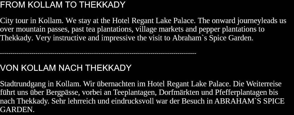 FROM KOLLAM TO THEKKADYCity tour in Kollam. We stay at the Hotel Regant Lake Palace. The onward journeyleads us over mountain passes, past tea plantations, village markets and pepper plantations to Thekkady. Very instructive and impressive the visit to Abraham`s Spice Garden.  ---------------------------------------------------------------------------------------------- VON KOLLAM NACH THEKKADYStadtrundgang in Kollam. Wir übernachten im Hotel Regant Lake Palace. Die Weiterreise führt uns über Bergpässe, vorbei an Teeplantagen, Dorfmärkten und Pfefferplantagen bis nach Thekkady. Sehr lehrreich und eindrucksvoll war der Besuch in ABRAHAM`S SPICE GARDEN.  