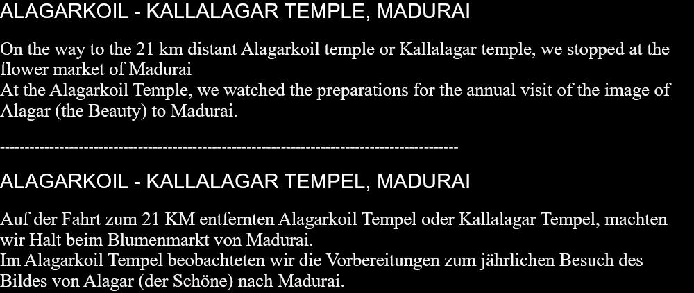 ALAGARKOIL - KALLALAGAR TEMPLE, MADURAIOn the way to the 21 km distant Alagarkoil temple or Kallalagar temple, we stopped at the flower market of Madurai  At the Alagarkoil Temple, we watched the preparations for the annual visit of the image of Alagar (the Beauty) to Madurai.   --------------------------------------------------------------------------------------------- ALAGARKOIL - KALLALAGAR TEMPEL, MADURAIAuf der Fahrt zum 21 KM entfernten Alagarkoil Tempel oder Kallalagar Tempel, machten wir Halt beim Blumenmarkt von Madurai. Im Alagarkoil Tempel beobachteten wir die Vorbereitungen zum jährlichen Besuch des Bildes von Alagar (der Schöne) nach Madurai.   