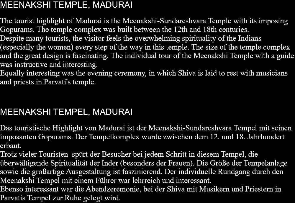 MEENAKSHI TEMPLE, MADURAIThe tourist highlight of Madurai is the Meenakshi-Sundareshvara Temple with its imposing Gopurams. The temple complex was built between the 12th and 18th centuries.Despite many tourists, the visitor feels the overwhelming spirituality of the Indians (especially the women) every step of the way in this temple. The size of the temple complex and the great design is fascinating. The individual tour of the Meenakshi Temple with a guide was instructive and interesting.Equally interesting was the evening ceremony, in which Shiva is laid to rest with musicians and priests in Parvati's temple.   MEENAKSHI TEMPEL, MADURAIDas touristische Highlight von Madurai ist der Meenakshi-Sundareshvara Tempel mit seinen imposanten Gopurams. Der Tempelkomplex wurde zwischen dem 12. und 18. Jahrhundert erbaut. Trotz vieler Touristen  spürt der Besucher bei jedem Schritt in diesem Tempel, die überwältigende Spiritualität der Inder (besonders der Frauen). Die Größe der Tempelanlage sowie die großartige Ausgestaltung ist faszinierend. Der individuelle Rundgang durch den Meenakshi Tempel mit einem Führer war lehrreich und interessant. Ebenso interessant war die Abendzeremonie, bei der Shiva mit Musikern und Priestern in Parvatis Tempel zur Ruhe gelegt wird.  