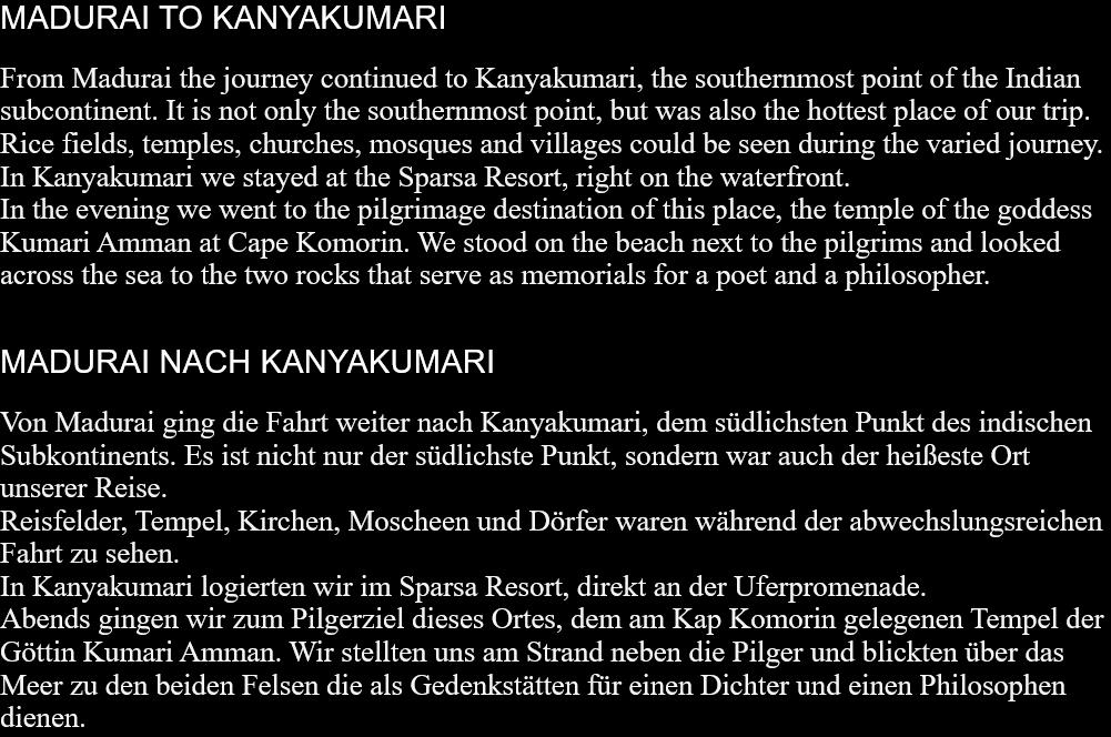 MADURAI TO KANYAKUMARIFrom Madurai the journey continued to Kanyakumari, the southernmost point of the Indian subcontinent. It is not only the southernmost point, but was also the hottest place of our trip.Rice fields, temples, churches, mosques and villages could be seen during the varied journey.In Kanyakumari we stayed at the Sparsa Resort, right on the waterfront.In the evening we went to the pilgrimage destination of this place, the temple of the goddess Kumari Amman at Cape Komorin. We stood on the beach next to the pilgrims and looked across the sea to the two rocks that serve as memorials for a poet and a philosopher.  MADURAI NACH KANYAKUMARIVon Madurai ging die Fahrt weiter nach Kanyakumari, dem südlichsten Punkt des indischen Subkontinents. Es ist nicht nur der südlichste Punkt, sondern war auch der heißeste Ort unserer Reise. Reisfelder, Tempel, Kirchen, Moscheen und Dörfer waren während der abwechslungsreichen Fahrt zu sehen. In Kanyakumari logierten wir im Sparsa Resort, direkt an der Uferpromenade. Abends gingen wir zum Pilgerziel dieses Ortes, dem am Kap Komorin gelegenen Tempel der Göttin Kumari Amman. Wir stellten uns am Strand neben die Pilger und blickten über das Meer zu den beiden Felsen die als Gedenkstätten für einen Dichter und einen Philosophen dienen.  