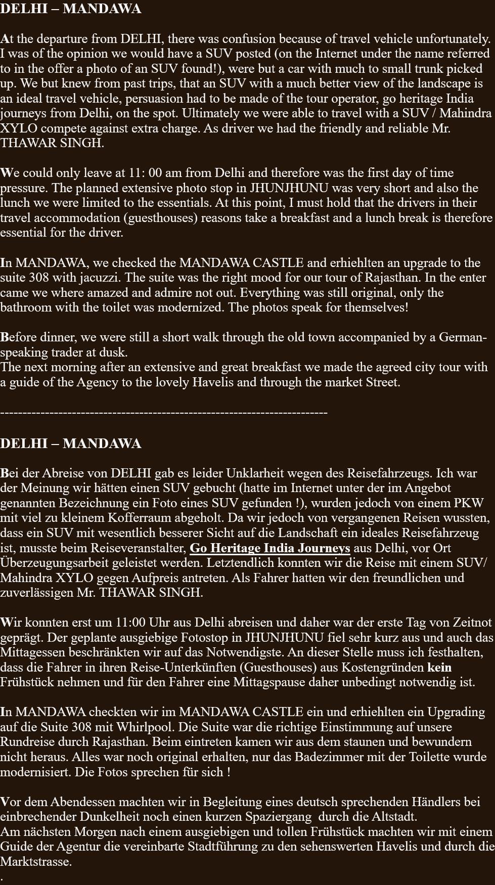 DELHI – MANDAWA  At the departure from DELHI, there was confusion because of travel vehicle unfortunately. I was of the opinion we would have a SUV posted (on the Internet under the name referred to in the offer a photo of an SUV found!), were but a car with much to small trunk picked up. We but knew from past trips, that an SUV with a much better view of the landscape is an ideal travel vehicle, persuasion had to be made of the tour operator, go heritage India journeys from Delhi, on the spot. Ultimately we were able to travel with a SUV / Mahindra XYLO compete against extra charge. As driver we had the friendly and reliable Mr. THAWAR SINGH.  We could only leave at 11: 00 am from Delhi and therefore was the first day of time pressure. The planned extensive photo stop in JHUNJHUNU was very short and also the lunch we were limited to the essentials. At this point, I must hold that the drivers in their travel accommodation (guesthouses) reasons take a breakfast and a lunch break is therefore essential for the driver.  In MANDAWA, we checked the MANDAWA CASTLE and erhiehlten an upgrade to the suite 308 with jacuzzi. The suite was the right mood for our tour of Rajasthan. In the enter came we where amazed and admire not out. Everything was still original, only the bathroom with the toilet was modernized. The photos speak for themselves!  Before dinner, we were still a short walk through the old town accompanied by a German-speaking trader at dusk. The next morning after an extensive and great breakfast we made the agreed city tour with a guide of the Agency to the lovely Havelis and through the market Street.  -------------------------------------------------------------------------  DELHI – MANDAWA  Bei der Abreise von DELHI gab es leider Unklarheit wegen des Reisefahrzeugs. Ich war der Meinung wir hätten einen SUV gebucht (hatte im Internet unter der im Angebot genannten Bezeichnung ein Foto eines SUV gefunden !), wurden jedoch von einem PKW mit viel zu kleinem Kofferraum abgeholt. Da wir jedoch von vergangenen Reisen wussten, dass ein SUV mit wesentlich besserer Sicht auf die Landschaft ein ideales Reisefahrzeug ist, musste beim Reiseveranstalter, Go Heritage India Journeys aus Delhi, vor Ort Überzeugungsarbeit geleistet werden. Letztendlich konnten wir die Reise mit einem SUV/ Mahindra XYLO gegen Aufpreis antreten. Als Fahrer hatten wir den freundlichen und zuverlässigen Mr. THAWAR SINGH.  Wir konnten erst um 11:00 Uhr aus Delhi abreisen und daher war der erste Tag von Zeitnot geprägt. Der geplante ausgiebige Fotostop in JHUNJHUNU fiel sehr kurz aus und auch das Mittagessen beschränkten wir auf das Notwendigste. An dieser Stelle muss ich festhalten, dass die Fahrer in ihren Reise-Unterkünften (Guesthouses) aus Kostengründen kein Frühstück nehmen und für den Fahrer eine Mittagspause daher unbedingt notwendig ist.  In MANDAWA checkten wir im MANDAWA CASTLE ein und erhiehlten ein Upgrading auf die Suite 308 mit Whirlpool. Die Suite war die richtige Einstimmung auf unsere Rundreise durch Rajasthan. Beim eintreten kamen wir aus dem staunen und bewundern nicht heraus. Alles war noch original erhalten, nur das Badezimmer mit der Toilette wurde modernisiert. Die Fotos sprechen für sich !  Vor dem Abendessen machten wir in Begleitung eines deutsch sprechenden Händlers bei einbrechender Dunkelheit noch einen kurzen Spaziergang  durch die Altstadt. Am nächsten Morgen nach einem ausgiebigen und tollen Frühstück machten wir mit einem Guide der Agentur die vereinbarte Stadtführung zu den sehenswerten Havelis und durch die Marktstrasse. . 