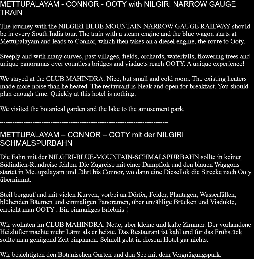 METTUPALAYAM - CONNOR - OOTY with NILGIRI NARROW GAUGE TRAINThe journey with the NILGIRI-BLUE MOUNTAIN NARROW GAUGE RAILWAY should be in every South India tour. The train with a steam engine and the blue wagon starts at Mettupalayam and leads to Connor, which then takes on a diesel engine, the route to Ooty.Steeply and with many curves, past villages, fields, orchards, waterfalls, flowering trees and unique panoramas over countless bridges and viaducts reach OOTY. A unique experience!We stayed at the CLUB MAHINDRA. Nice, but small and cold room. The existing heaters made ​​more noise than he heated. The restaurant is bleak and open for breakfast. You should plan enough time. Quickly at this hotel is nothing.We visited the botanical garden and the lake to the amusement park.  ---------------------------------------------------------------------------------------------METTUPALAYAM – CONNOR – OOTY mit der NILGIRI SCHMALSPURBAHNDie Fahrt mit der NILGIRI-BLUE-MOUNTAIN-SCHMALSPURBAHN sollte in keiner Südindien-Rundreise fehlen. Die Zugreise mit einer Dampflok und den blauen Waggons startet in Mettupalayam und führt bis Connor, wo dann eine Diesellok die Strecke nach Ooty übernimmt.Steil bergauf und mit vielen Kurven, vorbei an Dörfer, Felder, Plantagen, Wasserfällen, blühenden Bäumen und einmaligen Panoramen, über unzählige Brücken und Viadukte, erreicht man OOTY . Ein einmaliges Erlebnis !Wir wohnten im CLUB MAHINDRA. Nette, aber kleine und kalte Zimmer. Der vorhandene Heizlüfter machte mehr Lärm als er heizte. Das Restaurant ist kahl und für das Frühstück sollte man genügend Zeit einplanen. Schnell geht in diesem Hotel gar nichts.Wir besichtigten den Botanischen Garten und den See mit dem Vergnügungspark.  