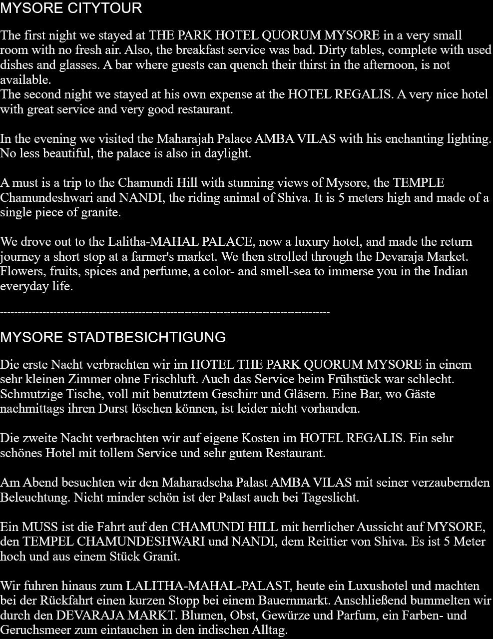 MYSORE CITYTOURThe first night we stayed at THE PARK HOTEL QUORUM MYSORE in a very small room with no fresh air. Also, the breakfast service was bad. Dirty tables, complete with used dishes and glasses. A bar where guests can quench their thirst in the afternoon, is not available.The second night we stayed at his own expense at the HOTEL REGALIS. A very nice hotel with great service and very good restaurant.In the evening we visited the Maharajah Palace AMBA VILAS with his enchanting lighting. No less beautiful, the palace is also in daylight.A must is a trip to the Chamundi Hill with stunning views of Mysore, the TEMPLE Chamundeshwari and NANDI, the riding animal of Shiva. It is 5 meters high and made ​​of a single piece of granite.We drove out to the Lalitha-MAHAL PALACE, now a luxury hotel, and made the return journey a short stop at a farmer's market. We then strolled through the Devaraja Market. Flowers, fruits, spices and perfume, a color- and smell-sea to immerse you in the Indian everyday life. --------------------------------------------------------------------------------------------- MYSORE STADTBESICHTIGUNGDie erste Nacht verbrachten wir im HOTEL THE PARK QUORUM MYSORE in einem sehr kleinen Zimmer ohne Frischluft. Auch das Service beim Frühstück war schlecht. Schmutzige Tische, voll mit benutztem Geschirr und Gläsern. Eine Bar, wo Gäste nachmittags ihren Durst löschen können, ist leider nicht vorhanden.Die zweite Nacht verbrachten wir auf eigene Kosten im HOTEL REGALIS. Ein sehr schönes Hotel mit tollem Service und sehr gutem Restaurant.Am Abend besuchten wir den Maharadscha Palast AMBA VILAS mit seiner verzaubernden Beleuchtung. Nicht minder schön ist der Palast auch bei Tageslicht.Ein MUSS ist die Fahrt auf den CHAMUNDI HILL mit herrlicher Aussicht auf MYSORE, den TEMPEL CHAMUNDESHWARI und NANDI, dem Reittier von Shiva. Es ist 5 Meter hoch und aus einem Stück Granit.Wir fuhren hinaus zum LALITHA-MAHAL-PALAST, heute ein Luxushotel und machten bei der Rückfahrt einen kurzen Stopp bei einem Bauernmarkt. Anschließend bummelten wir durch den DEVARAJA MARKT. Blumen, Obst, Gewürze und Parfum, ein Farben- und Geruchsmeer zum eintauchen in den indischen Alltag.   