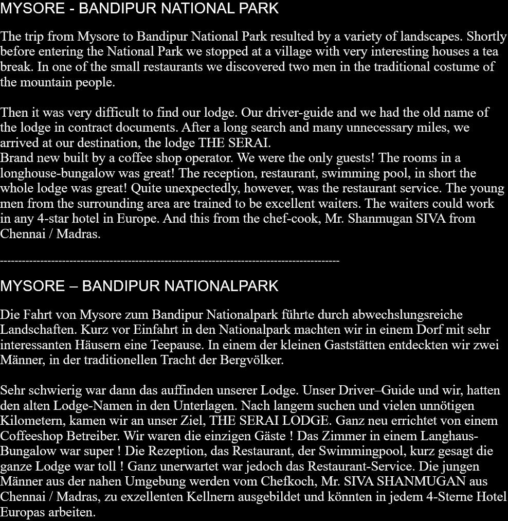 MYSORE - BANDIPUR NATIONAL PARKThe trip from Mysore to Bandipur National Park resulted by a variety of landscapes. Shortly before entering the National Park we stopped at a village with very interesting houses a tea break. In one of the small restaurants we discovered two men in the traditional costume of the mountain people.Then it was very difficult to find our lodge. Our driver-guide and we had the old name of the lodge in contract documents. After a long search and many unnecessary miles, we arrived at our destination, the lodge THE SERAI.Brand new built by a coffee shop operator. We were the only guests! The rooms in a longhouse-bungalow was great! The reception, restaurant, swimming pool, in short the whole lodge was great! Quite unexpectedly, however, was the restaurant service. The young men from the surrounding area are trained to be excellent waiters. The waiters could work in any 4-star hotel in Europe. And this from the chef-cook, Mr. Shanmugan SIVA from Chennai / Madras.  --------------------------------------------------------------------------------------------- MYSORE – BANDIPUR NATIONALPARKDie Fahrt von Mysore zum Bandipur Nationalpark führte durch abwechslungsreiche Landschaften. Kurz vor Einfahrt in den Nationalpark machten wir in einem Dorf mit sehr interessanten Häusern eine Teepause. In einem der kleinen Gaststätten entdeckten wir zwei Männer, in der traditionellen Tracht der Bergvölker.Sehr schwierig war dann das auffinden unserer Lodge. Unser Driver–Guide und wir, hatten den alten Lodge-Namen in den Unterlagen. Nach langem suchen und vielen unnötigen Kilometern, kamen wir an unser Ziel, THE SERAI LODGE. Ganz neu errichtet von einem Coffeeshop Betreiber. Wir waren die einzigen Gäste ! Das Zimmer in einem Langhaus-Bungalow war super ! Die Rezeption, das Restaurant, der Swimmingpool, kurz gesagt die ganze Lodge war toll ! Ganz unerwartet war jedoch das Restaurant-Service. Die jungen Männer aus der nahen Umgebung werden vom Chefkoch, Mr. SIVA SHANMUGAN aus Chennai / Madras, zu exzellenten Kellnern ausgebildet und könnten in jedem 4-Sterne Hotel Europas arbeiten.   