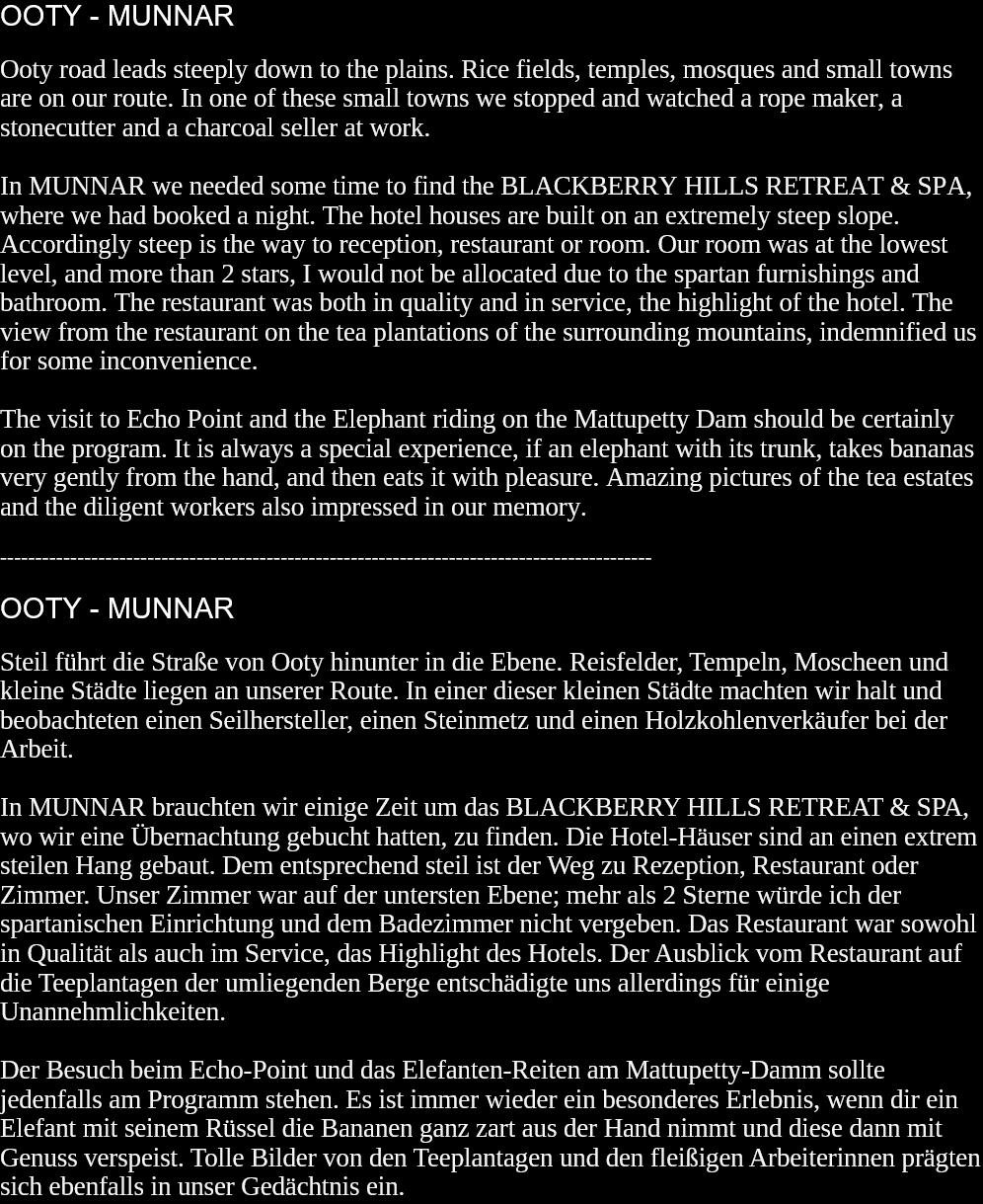 OOTY - MUNNAROoty road leads steeply down to the plains. Rice fields, temples, mosques and small towns are on our route. In one of these small towns we stopped and watched a rope maker, a stonecutter and a charcoal seller at work.In MUNNAR we needed some time to find the BLACKBERRY HILLS RETREAT & SPA, where we had booked a night. The hotel houses are built on an extremely steep slope. Accordingly steep is the way to reception, restaurant or room. Our room was at the lowest level, and more than 2 stars, I would not be allocated due to the spartan furnishings and bathroom. The restaurant was both in quality and in service, the highlight of the hotel. The view from the restaurant on the tea plantations of the surrounding mountains, indemnified us for some inconvenience.The visit to Echo Point and the Elephant riding on the Mattupetty Dam should be certainly on the program. It is always a special experience, if an elephant with its trunk, takes bananas very gently from the hand, and then eats it with pleasure. Amazing pictures of the tea estates and the diligent workers also impressed in our memory.  ---------------------------------------------------------------------------------------------OOTY - MUNNARSteil führt die Straße von Ooty hinunter in die Ebene. Reisfelder, Tempeln, Moscheen und kleine Städte liegen an unserer Route. In einer dieser kleinen Städte machten wir halt und beobachteten einen Seilhersteller, einen Steinmetz und einen Holzkohlenverkäufer bei der Arbeit.In MUNNAR brauchten wir einige Zeit um das BLACKBERRY HILLS RETREAT & SPA, wo wir eine Übernachtung gebucht hatten, zu finden. Die Hotel-Häuser sind an einen extrem steilen Hang gebaut. Dem entsprechend steil ist der Weg zu Rezeption, Restaurant oder Zimmer. Unser Zimmer war auf der untersten Ebene; mehr als 2 Sterne würde ich der spartanischen Einrichtung und dem Badezimmer nicht vergeben. Das Restaurant war sowohl in Qualität als auch im Service, das Highlight des Hotels. Der Ausblick vom Restaurant auf die Teeplantagen der umliegenden Berge entschädigte uns allerdings für einige Unannehmlichkeiten.Der Besuch beim Echo-Point und das Elefanten-Reiten am Mattupetty-Damm sollte jedenfalls am Programm stehen. Es ist immer wieder ein besonderes Erlebnis, wenn dir ein Elefant mit seinem Rüssel die Bananen ganz zart aus der Hand nimmt und diese dann mit Genuss verspeist. Tolle Bilder von den Teeplantagen und den fleißigen Arbeiterinnen prägten sich ebenfalls in unser Gedächtnis ein.   
