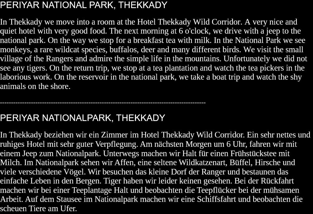 PERIYAR NATIONAL PARK, THEKKADYIn Thekkady we move into a room at the Hotel Thekkady Wild Corridor. A very nice and quiet hotel with very good food. The next morning at 6 o'clock, we drive with a jeep to the national park. On the way we stop for a breakfast tea with milk. In the National Park we see monkeys, a rare wildcat species, buffalos, deer and many different birds. We visit the small village of the Rangers and admire the simple life in the mountains. Unfortunately we did not see any tigers. On the return trip, we stop at a tea plantation and watch the tea pickers in the laborious work. On the reservoir in the national park, we take a boat trip and watch the shy animals on the shore.   --------------------------------------------------------------------------------------------- PERIYAR NATIONALPARK, THEKKADYIn Thekkady beziehen wir ein Zimmer im Hotel Thekkady Wild Corridor. Ein sehr nettes und ruhiges Hotel mit sehr guter Verpflegung. Am nächsten Morgen um 6 Uhr, fahren wir mit einem Jeep zum Nationalpark. Unterwegs machen wir Halt für einen Frühstückstee mit Milch. Im Nationalpark sehen wir Affen, eine seltene Wildkatzenart, Büffel, Hirsche und viele verschiedene Vögel. Wir besuchen das kleine Dorf der Ranger und bestaunen das einfache Leben in den Bergen. Tiger haben wir leider keinen gesehen. Bei der Rückfahrt machen wir bei einer Teeplantage Halt und beobachten die Teepflücker bei der mühsamen Arbeit. Auf dem Stausee im Nationalpark machen wir eine Schiffsfahrt und beobachten die scheuen Tiere am Ufer.  