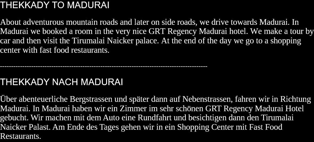 THEKKADY TO MADURAIAbout adventurous mountain roads and later on side roads, we drive towards Madurai. In Madurai we booked a room in the very nice GRT Regency Madurai hotel. We make a tour by car and then visit the Tirumalai Naicker palace. At the end of the day we go to a shopping center with fast food restaurants.  --------------------------------------------------------------------------------------------- THEKKADY NACH MADURAIÜber abenteuerliche Bergstrassen und später dann auf Nebenstrassen, fahren wir in Richtung Madurai. In Madurai haben wir ein Zimmer im sehr schönen GRT Regency Madurai Hotel gebucht. Wir machen mit dem Auto eine Rundfahrt und besichtigen dann den Tirumalai Naicker Palast. Am Ende des Tages gehen wir in ein Shopping Center mit Fast Food Restaurants.  
