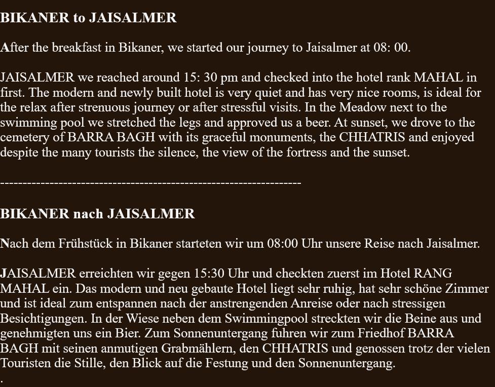  BIKANER to JAISALMER  After the breakfast in Bikaner, we started our journey to Jaisalmer at 08: 00.  JAISALMER we reached around 15: 30 pm and checked into the hotel rank MAHAL in first. The modern and newly built hotel is very quiet and has very nice rooms, is ideal for the relax after strenuous journey or after stressful visits. In the Meadow next to the swimming pool we stretched the legs and approved us a beer. At sunset, we drove to the cemetery of BARRA BAGH with its graceful monuments, the CHHATRIS and enjoyed despite the many tourists the silence, the view of the fortress and the sunset.  -------------------------------------------------------------------  BIKANER nach JAISALMER  Nach dem Frühstück in Bikaner starteten wir um 08:00 Uhr unsere Reise nach Jaisalmer.  JAISALMER erreichten wir gegen 15:30 Uhr und checkten zuerst im Hotel RANG MAHAL ein. Das modern und neu gebaute Hotel liegt sehr ruhig, hat sehr schöne Zimmer und ist ideal zum entspannen nach der anstrengenden Anreise oder nach stressigen Besichtigungen. In der Wiese neben dem Swimmingpool streckten wir die Beine aus und genehmigten uns ein Bier. Zum Sonnenuntergang fuhren wir zum Friedhof BARRA BAGH mit seinen anmutigen Grabmählern, den CHHATRIS und genossen trotz der vielen Touristen die Stille, den Blick auf die Festung und den Sonnenuntergang. . 