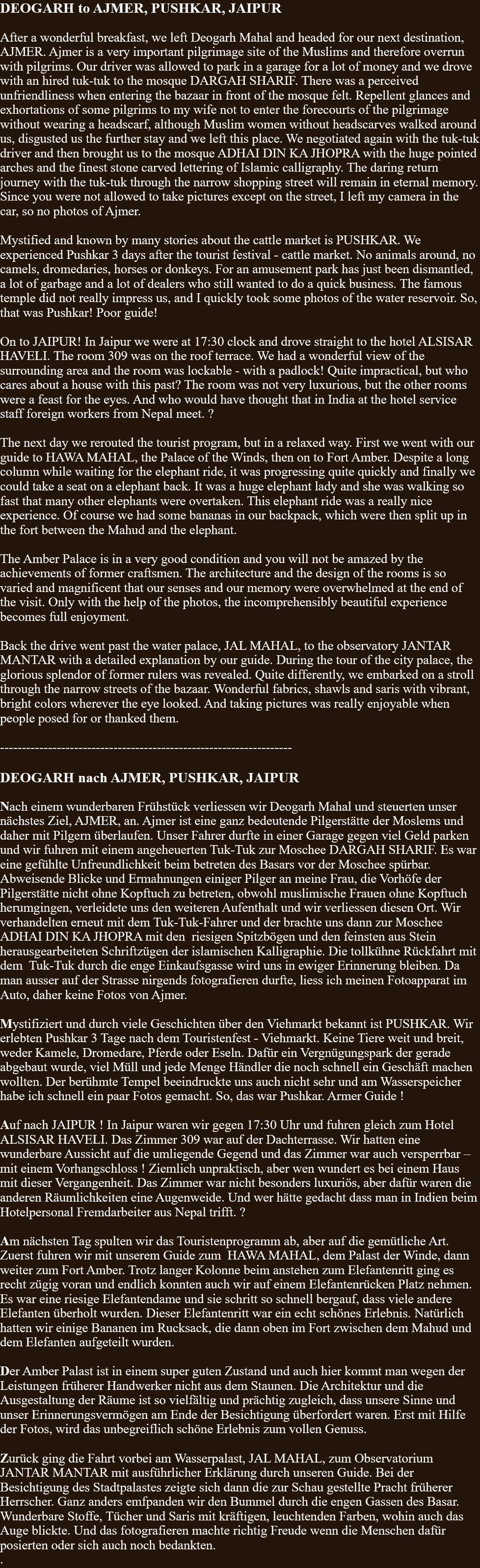 DEOGARH to AJMER, PUSHKAR, JAIPUR  After a wonderful breakfast, we left Deogarh Mahal and headed for our next destination, AJMER. Ajmer is a very important pilgrimage site of the Muslims and therefore overrun with pilgrims. Our driver was allowed to park in a garage for a lot of money and we drove with an hired tuk-tuk to the mosque DARGAH SHARIF. There was a perceived unfriendliness when entering the bazaar in front of the mosque felt. Repellent glances and exhortations of some pilgrims to my wife not to enter the forecourts of the pilgrimage without wearing a headscarf, although Muslim women without headscarves walked around us, disgusted us the further stay and we left this place. We negotiated again with the tuk-tuk driver and then brought us to the mosque ADHAI DIN KA JHOPRA with the huge pointed arches and the finest stone carved lettering of Islamic calligraphy. The daring return journey with the tuk-tuk through the narrow shopping street will remain in eternal memory. Since you were not allowed to take pictures except on the street, I left my camera in the car, so no photos of Ajmer.Mystified and known by many stories about the cattle market is PUSHKAR. We experienced Pushkar 3 days after the tourist festival - cattle market. No animals around, no camels, dromedaries, horses or donkeys. For an amusement park has just been dismantled, a lot of garbage and a lot of dealers who still wanted to do a quick business. The famous temple did not really impress us, and I quickly took some photos of the water reservoir. So, that was Pushkar! Poor guide!On to JAIPUR! In Jaipur we were at 17:30 clock and drove straight to the hotel ALSISAR HAVELI. The room 309 was on the roof terrace. We had a wonderful view of the surrounding area and the room was lockable - with a padlock! Quite impractical, but who cares about a house with this past? The room was not very luxurious, but the other rooms were a feast for the eyes. And who would have thought that in India at the hotel service staff foreign workers from Nepal meet. ?The next day we rerouted the tourist program, but in a relaxed way. First we went with our guide to HAWA MAHAL, the Palace of the Winds, then on to Fort Amber. Despite a long column while waiting for the elephant ride, it was progressing quite quickly and finally we could take a seat on a elephant back. It was a huge elephant lady and she was walking so fast that many other elephants were overtaken. This elephant ride was a really nice experience. Of course we had some bananas in our backpack, which were then split up in the fort between the Mahud and the elephant.The Amber Palace is in a very good condition and you will not be amazed by the achievements of former craftsmen. The architecture and the design of the rooms is so varied and magnificent that our senses and our memory were overwhelmed at the end of the visit. Only with the help of the photos, the incomprehensibly beautiful experience becomes full enjoyment.Back the drive went past the water palace, JAL MAHAL, to the observatory JANTAR MANTAR with a detailed explanation by our guide. During the tour of the city palace, the glorious splendor of former rulers was revealed. Quite differently, we embarked on a stroll through the narrow streets of the bazaar. Wonderful fabrics, shawls and saris with vibrant, bright colors wherever the eye looked. And taking pictures was really enjoyable when people posed for or thanked them.   -------------------------------------------------------------------  DEOGARH nach AJMER, PUSHKAR, JAIPUR  Nach einem wunderbaren Frühstück verliessen wir Deogarh Mahal und steuerten unser nächstes Ziel, AJMER, an. Ajmer ist eine ganz bedeutende Pilgerstätte der Moslems und daher mit Pilgern überlaufen. Unser Fahrer durfte in einer Garage gegen viel Geld parken und wir fuhren mit einem angeheuerten Tuk-Tuk zur Moschee DARGAH SHARIF. Es war eine gefühlte Unfreundlichkeit beim betreten des Basars vor der Moschee spürbar. Abweisende Blicke und Ermahnungen einiger Pilger an meine Frau, die Vorhöfe der Pilgerstätte nicht ohne Kopftuch zu betreten, obwohl muslimische Frauen ohne Kopftuch herumgingen, verleidete uns den weiteren Aufenthalt und wir verliessen diesen Ort. Wir verhandelten erneut mit dem Tuk-Tuk-Fahrer und der brachte uns dann zur Moschee ADHAI DIN KA JHOPRA mit den  riesigen Spitzbögen und den feinsten aus Stein herausgearbeiteten Schriftzügen der islamischen Kalligraphie. Die tollkühne Rückfahrt mit dem  Tuk-Tuk durch die enge Einkaufsgasse wird uns in ewiger Erinnerung bleiben. Da man ausser auf der Strasse nirgends fotografieren durfte, liess ich meinen Fotoapparat im Auto, daher keine Fotos von Ajmer.  Mystifiziert und durch viele Geschichten über den Viehmarkt bekannt ist PUSHKAR. Wir erlebten Pushkar 3 Tage nach dem Touristenfest - Viehmarkt. Keine Tiere weit und breit, weder Kamele, Dromedare, Pferde oder Eseln. Dafür ein Vergnügungspark der gerade abgebaut wurde, viel Müll und jede Menge Händler die noch schnell ein Geschäft machen wollten. Der berühmte Tempel beeindruckte uns auch nicht sehr und am Wasserspeicher habe ich schnell ein paar Fotos gemacht. So, das war Pushkar. Armer Guide !  Auf nach JAIPUR ! In Jaipur waren wir gegen 17:30 Uhr und fuhren gleich zum Hotel ALSISAR HAVELI. Das Zimmer 309 war auf der Dachterrasse. Wir hatten eine wunderbare Aussicht auf die umliegende Gegend und das Zimmer war auch versperrbar – mit einem Vorhangschloss ! Ziemlich unpraktisch, aber wen wundert es bei einem Haus mit dieser Vergangenheit. Das Zimmer war nicht besonders luxuriös, aber dafür waren die anderen Räumlichkeiten eine Augenweide. Und wer hätte gedacht dass man in Indien beim Hotelpersonal Fremdarbeiter aus Nepal trifft. ?  Am nächsten Tag spulten wir das Touristenprogramm ab, aber auf die gemütliche Art. Zuerst fuhren wir mit unserem Guide zum  HAWA MAHAL, dem Palast der Winde, dann weiter zum Fort Amber. Trotz langer Kolonne beim anstehen zum Elefantenritt ging es recht zügig voran und endlich konnten auch wir auf einem Elefantenrücken Platz nehmen. Es war eine riesige Elefantendame und sie schritt so schnell bergauf, dass viele andere Elefanten überholt wurden. Dieser Elefantenritt war ein echt schönes Erlebnis. Natürlich hatten wir einige Bananen im Rucksack, die dann oben im Fort zwischen dem Mahud und dem Elefanten aufgeteilt wurden.   Der Amber Palast ist in einem super guten Zustand und auch hier kommt man wegen der Leistungen früherer Handwerker nicht aus dem Staunen. Die Architektur und die Ausgestaltung der Räume ist so vielfältig und prächtig zugleich, dass unsere Sinne und unser Erinnerungsvermögen am Ende der Besichtigung überfordert waren. Erst mit Hilfe der Fotos, wird das unbegreiflich schöne Erlebnis zum vollen Genuss.     Zurück ging die Fahrt vorbei am Wasserpalast, JAL MAHAL, zum Observatorium JANTAR MANTAR mit ausführlicher Erklärung durch unseren Guide. Bei der Besichtigung des Stadtpalastes zeigte sich dann die zur Schau gestellte Pracht früherer Herrscher. Ganz anders emfpanden wir den Bummel durch die engen Gassen des Basar. Wunderbare Stoffe, Tücher und Saris mit kräftigen, leuchtenden Farben, wohin auch das Auge blickte. Und das fotografieren machte richtig Freude wenn die Menschen dafür posierten oder sich auch noch bedankten.  . 