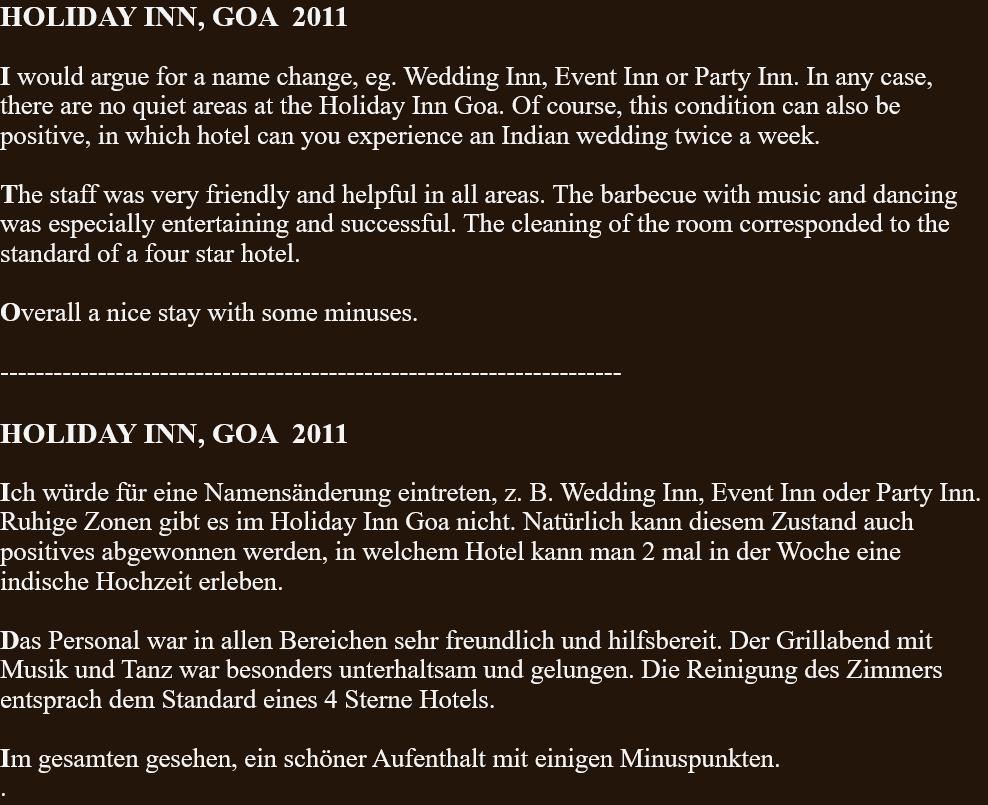 HOLIDAY INN, GOA  2011  I would argue for a name change, eg. Wedding Inn, Event Inn or Party Inn. In any case, there are no quiet areas at the Holiday Inn Goa. Of course, this condition can also be positive, in which hotel can you experience an Indian wedding twice a week.  The staff was very friendly and helpful in all areas. The barbecue with music and dancing was especially entertaining and successful. The cleaning of the room corresponded to the standard of a four star hotel.  Overall a nice stay with some minuses.  ----------------------------------------------------------------------  HOLIDAY INN, GOA  2011  Ich würde für eine Namensänderung eintreten, z. B. Wedding Inn, Event Inn oder Party Inn. Ruhige Zonen gibt es im Holiday Inn Goa nicht. Natürlich kann diesem Zustand auch positives abgewonnen werden, in welchem Hotel kann man 2 mal in der Woche eine indische Hochzeit erleben.  Das Personal war in allen Bereichen sehr freundlich und hilfsbereit. Der Grillabend mit Musik und Tanz war besonders unterhaltsam und gelungen. Die Reinigung des Zimmers entsprach dem Standard eines 4 Sterne Hotels.  Im gesamten gesehen, ein schöner Aufenthalt mit einigen Minuspunkten. . 