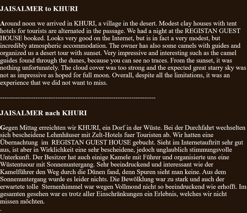  JAISALMER to KHURI  Around noon we arrived in KHURI, a village in the desert. Modest clay houses with tent hotels for tourists are alternated in the passage. We had a night at the REGISTAN GUEST HOUSE booked. Looks very good on the Internet, but is in fact a very modest, but incredibly atmospheric accommodation. The owner has also some camels with guides and organized us a desert tour with sunset. Very impressive and interesting such as the camel guides found through the dunes, because you can see no traces. From the sunset, it was nothing unfortunately. The cloud cover was too strong and the expected great starry sky was not as impressive as hoped for full moon. Overall, despite all the limitations, it was an experience that we did not want to miss.  ----------------------------------------------------------------------  JAISALMER nach KHURI  Gegen Mittag erreichten wir KHURI, ein Dorf in der Wüste. Bei der Durchfahrt wechselten sich bescheidene Lehmhäuser mit Zelt-Hotels fuer Touristen ab. Wir hatten eine Übernachtung  im  REGISTAN GUEST HOUSE gebucht. Sieht im Internetauftritt sehr gut aus, ist aber in Wirklichkeit eine sehr bescheidene, jedoch unglaublich stimmungsvolle Unterkunft. Der Besitzer hat auch einige Kamele mit Führer und organisierte uns eine Wüstentuour mit Sonnenuntergang. Sehr beeindruckend und interessant wie der Kamelführer den Weg durch die Dünen fand, denn Spuren sieht man keine. Aus dem Sonnenuntergang wurde es leider nichts. Die Bewölklung war zu stark und auch der erwartete tolle  Sternenhimmel war wegen Vollmond nicht so beeindruckend wie erhofft. Im gesamten gesehen war es trotz aller Einschränkungen ein Erlebnis, welches wir nicht missen möchten. . 