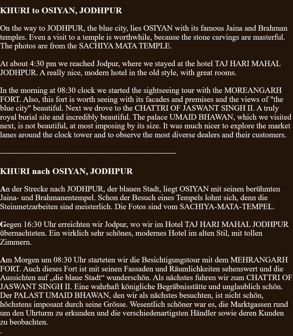  KHURI to OSIYAN, JODHPUR  On the way to JODHPUR, the blue city, lies OSIYAN with its famous Jaina and Brahman temples. Even a visit to a temple is worthwhile, because the stone carvings are masterful. The photos are from the SACHIYA MATA TEMPLE.   At about 4:30 pm we reached Jodpur, where we stayed at the hotel TAJ HARI MAHAL JODHPUR. A really nice, modern hotel in the old style, with great rooms.In the morning at 08:30 clock we started the sightseeing tour with the MOREANGARH FORT. Also, this fort is worth seeing with its facades and premises and the views of "the blue city" beautiful. Next we drove to the CHATTRI OF JASWANT SINGH II. A truly royal burial site and incredibly beautiful. The palace UMAID BHAWAN, which we visited next, is not beautiful, at most imposing by its size. It was much nicer to explore the market lanes around the clock tower and to observe the most diverse dealers and their customers.   ------------------------------------------------------------------  KHURI nach OSIYAN, JODHPUR  An der Strecke nach JODHPUR, der blauen Stadt, liegt OSIYAN mit seinen berühmten Jaina- und Brahmanentempel. Schon der Besuch eines Tempels lohnt sich, denn die Steinmetzarbeiten sind meisterlich. Die Fotos sind vom SACHIYA-MATA-TEMPEL.  Gegen 16:30 Uhr erreichten wir Jodpur, wo wir im Hotel TAJ HARI MAHAL JODHPUR übernachteten. Ein wirklich sehr schönes, modernes Hotel im alten Stil, mit tollen Zimmern.   Am Morgen um 08:30 Uhr starteten wir die Besichtigungstour mit dem MEHRANGARH FORT. Auch dieses Fort ist mit seinen Fassaden und Räumlichkeiten sehenswert und die Aussichten auf „die blaue Stadt“ wunderschön. Als nächstes fuhren wir zum CHATTRI OF JASWANT SINGH II. Eine wahrhaft königliche Begräbnisstätte und unglaublich schön. Der PALAST UMAID BHAWAN, den wir als nächstes besuchten, ist nicht schön, höchstens imposant durch seine Grösse. Wesentlich schöner war es, die Marktgassen rund um den Uhrturm zu erkunden und die verschiedenartigsten Händler sowie deren Kunden zu beobachten. . 