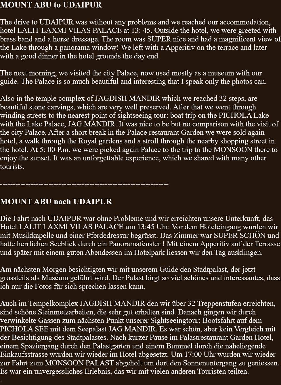 MOUNT ABU to UDAIPUR  The drive to UDAIPUR was without any problems and we reached our accommodation, hotel LALIT LAXMI VILAS PALACE at 13: 45. Outside the hotel, we were greeted with brass band and a horse dressage. The room was SUPER nice and had a magnificent view of the Lake through a panorama window! We left with a Apperitiv on the terrace and later with a good dinner in the hotel grounds the day end.  The next morning, we visited the city Palace, now used mostly as a museum with our guide. The Palace is so much beautiful and interesting that I speak only the photos can.  Also in the temple complex of JAGDISH MANDIR which we reached 32 steps, are beautiful stone carvings, which are very well preserved. After that we went through winding streets to the nearest point of sightseeing tour: boat trip on the PICHOLA Lake with the Lake Palace, JAG MANDIR. It was nice to be but no comparison with the visit of the city Palace. After a short break in the Palace restaurant Garden we were sold again hotel, a walk through the Royal gardens and a stroll through the nearby shopping street in the hotel. At 5: 00 P.m. we were picked again Palace to the trip to the MONSOON there to enjoy the sunset. It was an unforgettable experience, which we shared with many other tourists.  ------------------------------------------------------------------  MOUNT ABU nach UDAIPUR  Die Fahrt nach UDAIPUR war ohne Probleme und wir erreichten unsere Unterkunft, das Hotel LALIT LAXMI VILAS PALACE um 13:45 Uhr. Vor dem Hoteleingang wurden wir mit Musikkapelle und einer Pferdedressur begrüsst. Das Zimmer war SUPER SCHÖN und hatte herrlichen Seeblick durch ein Panoramafenster ! Mit einem Apperitiv auf der Terrasse und später mit einem guten Abendessen im Hotelpark liessen wir den Tag ausklingen.  Am nächsten Morgen besichtigten wir mit unserem Guide den Stadtpalast, der jetzt grossteils als Museum geführt wird. Der Palast birgt so viel schönes und interessantes, dass ich nur die Fotos für sich sprechen lassen kann.  Auch im Tempelkomplex JAGDISH MANDIR den wir über 32 Treppenstufen erreichten, sind schöne Steinmetzarbeiten, die sehr gut erhalten sind. Danach gingen wir durch verwinkelte Gassen zum nächsten Punkt unserer Sightseeingtour: Bootsfahrt auf dem PICHOLA SEE mit dem Seepalast JAG MANDIR. Es war schön, aber kein Vergleich mit der Besichtigung des Stadtpalastes. Nach kurzer Pause im Palastrestaurant Garden Hotel, einem Spaziergang durch den Palastgarten und einem Bummel durch die naheliegende Einkaufsstrasse wurden wir wieder im Hotel abgesetzt. Um 17:00 Uhr wurden wir wieder zur Fahrt zum MONSOON PALAST abgeholt um dort den Sonnenuntergang zu geniessen. Es war ein unvergessliches Erlebnis, das wir mit vielen anderen Touristen teilten. . 