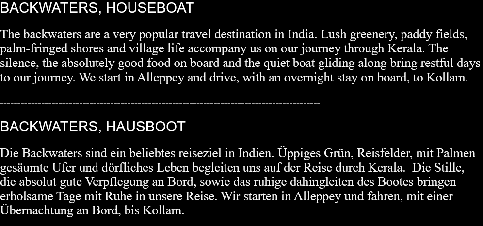 BACKWATERS, HOUSEBOAT The backwaters are a very popular travel destination in India. Lush greenery, paddy fields, palm-fringed shores and village life accompany us on our journey through Kerala. The silence, the absolutely good food on board and the quiet boat gliding along bring restful days to our journey. We start in Alleppey and drive, with an overnight stay on board, to Kollam. --------------------------------------------------------------------------------------------- BACKWATERS, HAUSBOOT Die Backwaters sind ein beliebtes reiseziel in Indien. Üppiges Grün, Reisfelder, mit Palmen gesäumte Ufer und dörfliches Leben begleiten uns auf der Reise durch Kerala.  Die Stille, die absolut gute Verpflegung an Bord, sowie das ruhige dahingleiten des Bootes bringen erholsame Tage mit Ruhe in unsere Reise. Wir starten in Alleppey und fahren, mit einer Übernachtung an Bord, bis Kollam.  