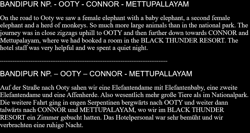 BANDIPUR NP. - OOTY - CONNOR - METTUPALLAYAMOn the road to Ooty we saw a female elephant with a baby elephant, a second female elephant and a herd of monkeys. So much more large animals than in the national park. The journey was in close zigzags uphill to OOTY and then further down towards CONNOR and Mettupalayam, where we had booked a room in the BLACK THUNDER RESORT. The hotel staff was very helpful and we spent a quiet night. ---------------------------------------------------------------------------------------------BANDIPUR NP. – OOTY – CONNOR - METTUPALLAYAMAuf der Straße nach Ooty sahen wir eine Elefantendame mit Elefantenbaby, eine zweite Elefantendame und eine Affenherde. Also wesentlich mehr große Tiere als im Nationalpark. Die weitere Fahrt ging in engen Serpentinen bergwärts nach OOTY und weiter dann talwärts nach CONNOR und METTUPALAYAM, wo wir im BLACK THUNDER RESORT ein Zimmer gebucht hatten. Das Hotelpersonal war sehr bemüht und wir verbrachten eine ruhige Nacht.   