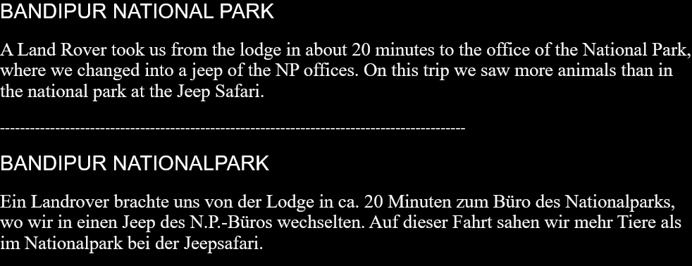 BANDIPUR NATIONAL PARKA Land Rover took us from the lodge in about 20 minutes to the office of the National Park, where we changed into a jeep of the NP offices. On this trip we saw more animals than in the national park at the Jeep Safari.  ---------------------------------------------------------------------------------------------BANDIPUR NATIONALPARKEin Landrover brachte uns von der Lodge in ca. 20 Minuten zum Büro des Nationalparks, wo wir in einen Jeep des N.P.-Büros wechselten. Auf dieser Fahrt sahen wir mehr Tiere als im Nationalpark bei der Jeepsafari.  