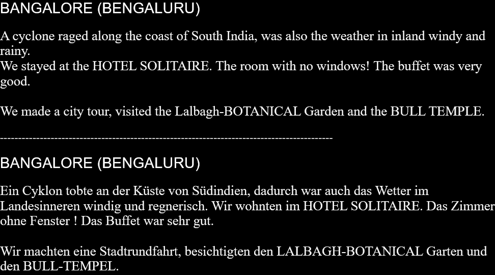 BANGALORE (BENGALURU)A cyclone raged along the coast of South India, was also the weather in inland windy and rainy.We stayed at the HOTEL SOLITAIRE. The room with no windows! The buffet was very good.We made a city tour, visited the Lalbagh-BOTANICAL Garden and the BULL TEMPLE. --------------------------------------------------------------------------------------------BANGALORE (BENGALURU)Ein Cyklon tobte an der Küste von Südindien, dadurch war auch das Wetter im Landesinneren windig und regnerisch. Wir wohnten im HOTEL SOLITAIRE. Das Zimmer ohne Fenster ! Das Buffet war sehr gut.Wir machten eine Stadtrundfahrt, besichtigten den LALBAGH-BOTANICAL Garten und den BULL-TEMPEL.  