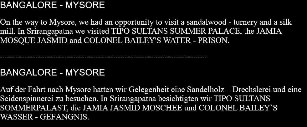BANGALORE - MYSOREOn the way to Mysore, we had an opportunity to visit a sandalwood - turnery and a silk mill. In Srirangapatna we visited TIPO SULTANS SUMMER PALACE, the JAMIA MOSQUE JASMID and COLONEL BAILEY'S WATER - PRISON.  --------------------------------------------------------------------------------------------- BANGALORE - MYSOREAuf der Fahrt nach Mysore hatten wir Gelegenheit eine Sandelholz – Drechslerei und eine Seidenspinnerei zu besuchen. In Srirangapatna besichtigten wir TIPO SULTANS SOMMERPALAST, die JAMIA JASMID MOSCHEE und COLONEL BAILEY`S WASSER - GEFÄNGNIS.   