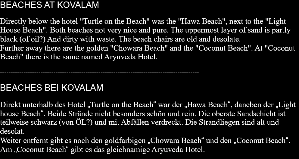 BEACHES AT KOVALAM Directly below the hotel "Turtle on the Beach" was the "Hawa Beach", next to the "Light House Beach". Both beaches not very nice and pure. The uppermost layer of sand is partly black (of oil?) And dirty with waste. The beach chairs are old and desolate.Further away there are the golden "Chowara Beach" and the "Coconut Beach". At "Coconut Beach" there is the same named Aryuveda Hotel.  ---------------------------------------------------------------------------------------------  BEACHES BEI KOVALAM Direkt unterhalb des Hotel „Turtle on the Beach“ war der „Hawa Beach“, daneben der „Light house Beach“. Beide Strände nicht besonders schön und rein. Die oberste Sandschicht ist teilweise schwarz (von ÖL?) und mit Abfällen verdreckt. Die Strandliegen sind alt und desolat. Weiter entfernt gibt es noch den goldfarbigen „Chowara Beach“ und den „Coconut Beach“. Am „Coconut Beach“ gibt es das gleichnamige Aryuveda Hotel.  