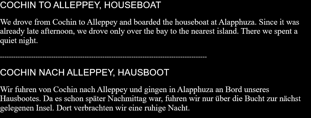 COCHIN TO ALLEPPEY, HOUSEBOAT  We drove from Cochin to Alleppey and boarded the houseboat at Alapphuza. Since it was already late afternoon, we drove only over the bay to the nearest island. There we spent a quiet night. ---------------------------------------------------------------------------------------------COCHIN NACH ALLEPPEY, HAUSBOOT Wir fuhren von Cochin nach Alleppey und gingen in Alapphuza an Bord unseres Hausbootes. Da es schon später Nachmittag war, fuhren wir nur über die Bucht zur nächst gelegenen Insel. Dort verbrachten wir eine ruhige Nacht.  
