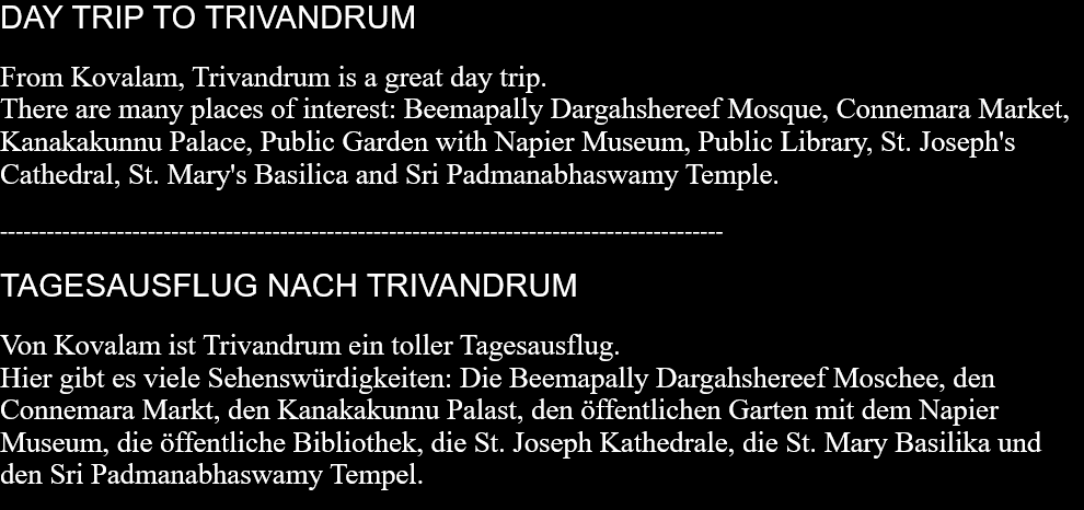 DAY TRIP TO TRIVANDRUMFrom Kovalam, Trivandrum is a great day trip.There are many places of interest: Beemapally Dargahshereef Mosque, Connemara Market, Kanakakunnu Palace, Public Garden with Napier Museum, Public Library, St. Joseph's Cathedral, St. Mary's Basilica and Sri Padmanabhaswamy Temple.  ---------------------------------------------------------------------------------------------  TAGESAUSFLUG NACH TRIVANDRUMVon Kovalam ist Trivandrum ein toller Tagesausflug.  Hier gibt es viele Sehenswürdigkeiten: Die Beemapally Dargahshereef Moschee, den Connemara Markt, den Kanakakunnu Palast, den öffentlichen Garten mit dem Napier Museum, die öffentliche Bibliothek, die St. Joseph Kathedrale, die St. Mary Basilika und den Sri Padmanabhaswamy Tempel.  