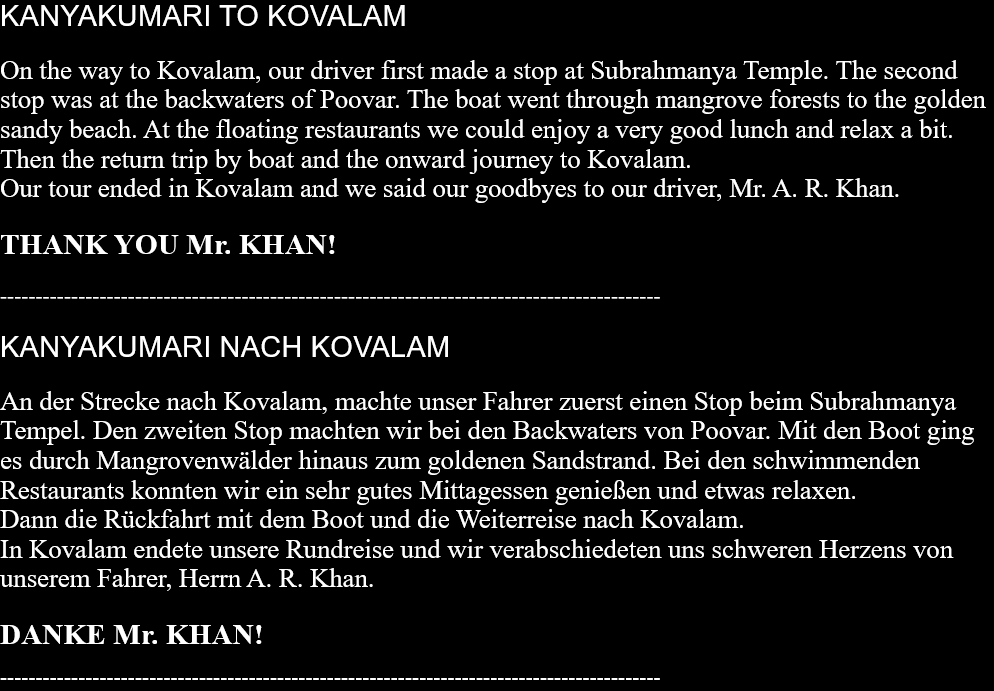 KANYAKUMARI TO KOVALAM On the way to Kovalam, our driver first made a stop at Subrahmanya Temple. The second stop was at the backwaters of Poovar. The boat went through mangrove forests to the golden sandy beach. At the floating restaurants we could enjoy a very good lunch and relax a bit.Then the return trip by boat and the onward journey to Kovalam.Our tour ended in Kovalam and we said our goodbyes to our driver, Mr. A. R. Khan.  THANK YOU Mr. KHAN!   --------------------------------------------------------------------------------------------- KANYAKUMARI NACH KOVALAM An der Strecke nach Kovalam, machte unser Fahrer zuerst einen Stop beim Subrahmanya Tempel. Den zweiten Stop machten wir bei den Backwaters von Poovar. Mit den Boot ging es durch Mangrovenwälder hinaus zum goldenen Sandstrand. Bei den schwimmenden Restaurants konnten wir ein sehr gutes Mittagessen genießen und etwas relaxen. Dann die Rückfahrt mit dem Boot und die Weiterreise nach Kovalam. In Kovalam endete unsere Rundreise und wir verabschiedeten uns schweren Herzens von unserem Fahrer, Herrn A. R. Khan.  DANKE Mr. KHAN!  --------------------------------------------------------------------------------------------- 