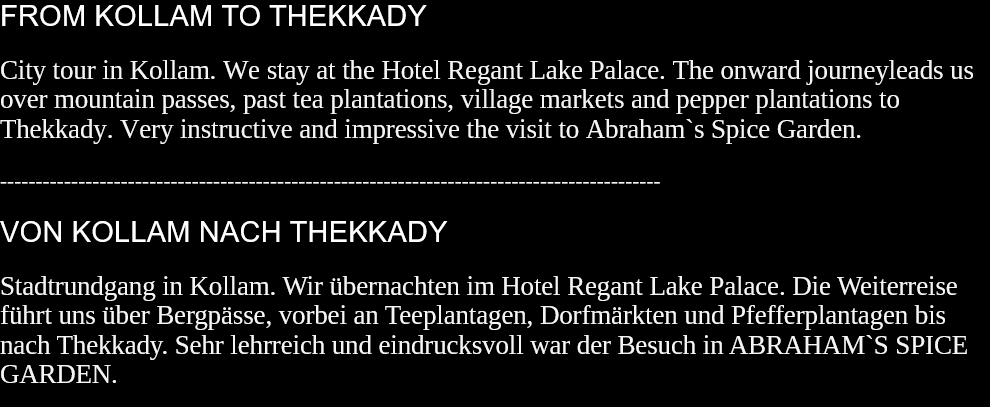 FROM KOLLAM TO THEKKADY City tour in Kollam. We stay at the Hotel Regant Lake Palace. The onward journeyleads us over mountain passes, past tea plantations, village markets and pepper plantations to Thekkady. Very instructive and impressive the visit to Abraham`s Spice Garden.  --------------------------------------------------------------------------------------------- VON KOLLAM NACH THEKKADY Stadtrundgang in Kollam. Wir übernachten im Hotel Regant Lake Palace. Die Weiterreise führt uns über Bergpässe, vorbei an Teeplantagen, Dorfmärkten und Pfefferplantagen bis nach Thekkady. Sehr lehrreich und eindrucksvoll war der Besuch in ABRAHAM`S SPICE GARDEN.  