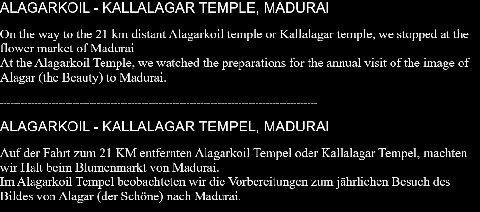 ALAGARKOIL - KALLALAGAR TEMPLE, MADURAI On the way to the 21 km distant Alagarkoil temple or Kallalagar temple, we stopped at the flower market of Madurai  At the Alagarkoil Temple, we watched the preparations for the annual visit of the image of Alagar (the Beauty) to Madurai.   -------------------------------------------------------------------------------------------- ALAGARKOIL - KALLALAGAR TEMPEL, MADURAI Auf der Fahrt zum 21 KM entfernten Alagarkoil Tempel oder Kallalagar Tempel, machten wir Halt beim Blumenmarkt von Madurai. Im Alagarkoil Tempel beobachteten wir die Vorbereitungen zum jährlichen Besuch des Bildes von Alagar (der Schöne) nach Madurai.   