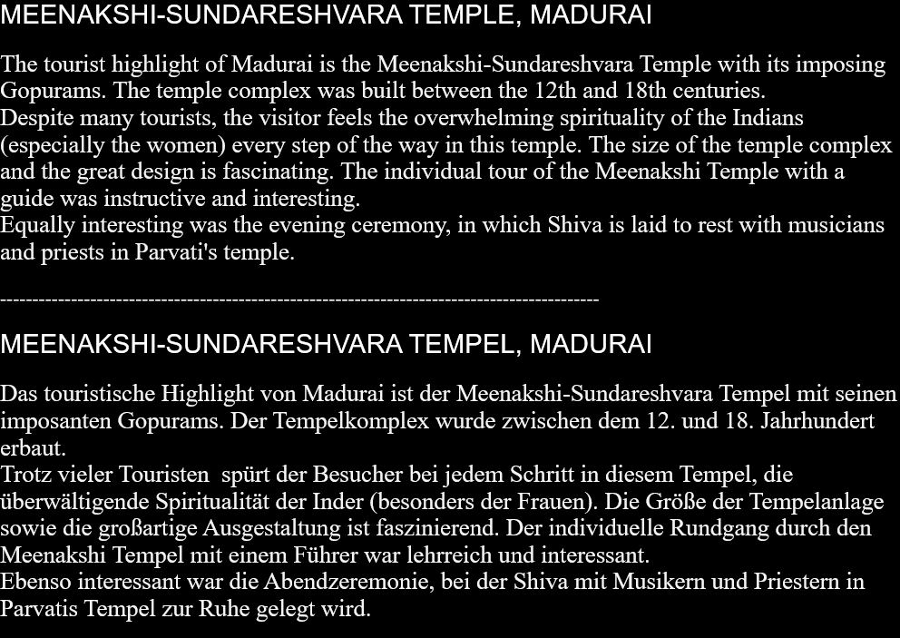 MEENAKSHI-SUNDARESHVARA TEMPLE, MADURAI The tourist highlight of Madurai is the Meenakshi-Sundareshvara Temple with its imposing Gopurams. The temple complex was built between the 12th and 18th centuries.Despite many tourists, the visitor feels the overwhelming spirituality of the Indians (especially the women) every step of the way in this temple. The size of the temple complex and the great design is fascinating. The individual tour of the Meenakshi Temple with a guide was instructive and interesting.Equally interesting was the evening ceremony, in which Shiva is laid to rest with musicians and priests in Parvati's temple.  --------------------------------------------------------------------------------------------- MEENAKSHI-SUNDARESHVARA TEMPEL, MADURAI Das touristische Highlight von Madurai ist der Meenakshi-Sundareshvara Tempel mit seinen imposanten Gopurams. Der Tempelkomplex wurde zwischen dem 12. und 18. Jahrhundert erbaut. Trotz vieler Touristen  spürt der Besucher bei jedem Schritt in diesem Tempel, die überwältigende Spiritualität der Inder (besonders der Frauen). Die Größe der Tempelanlage sowie die großartige Ausgestaltung ist faszinierend. Der individuelle Rundgang durch den Meenakshi Tempel mit einem Führer war lehrreich und interessant. Ebenso interessant war die Abendzeremonie, bei der Shiva mit Musikern und Priestern in Parvatis Tempel zur Ruhe gelegt wird.  