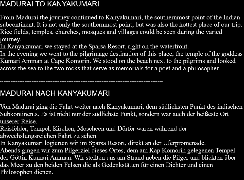 MADURAI TO KANYAKUMARI From Madurai the journey continued to Kanyakumari, the southernmost point of the Indian subcontinent. It is not only the southernmost point, but was also the hottest place of our trip.Rice fields, temples, churches, mosques and villages could be seen during the varied journey.In Kanyakumari we stayed at the Sparsa Resort, right on the waterfront.In the evening we went to the pilgrimage destination of this place, the temple of the goddess Kumari Amman at Cape Komorin. We stood on the beach next to the pilgrims and looked across the sea to the two rocks that serve as memorials for a poet and a philosopher.  --------------------------------------------------------------------------------------------- MADURAI NACH KANYAKUMARI Von Madurai ging die Fahrt weiter nach Kanyakumari, dem südlichsten Punkt des indischen Subkontinents. Es ist nicht nur der südlichste Punkt, sondern war auch der heißeste Ort unserer Reise. Reisfelder, Tempel, Kirchen, Moscheen und Dörfer waren während der abwechslungsreichen Fahrt zu sehen. In Kanyakumari logierten wir im Sparsa Resort, direkt an der Uferpromenade. Abends gingen wir zum Pilgerziel dieses Ortes, dem am Kap Komorin gelegenen Tempel der Göttin Kumari Amman. Wir stellten uns am Strand neben die Pilger und blickten über das Meer zu den beiden Felsen die als Gedenkstätten für einen Dichter und einen Philosophen dienen.  