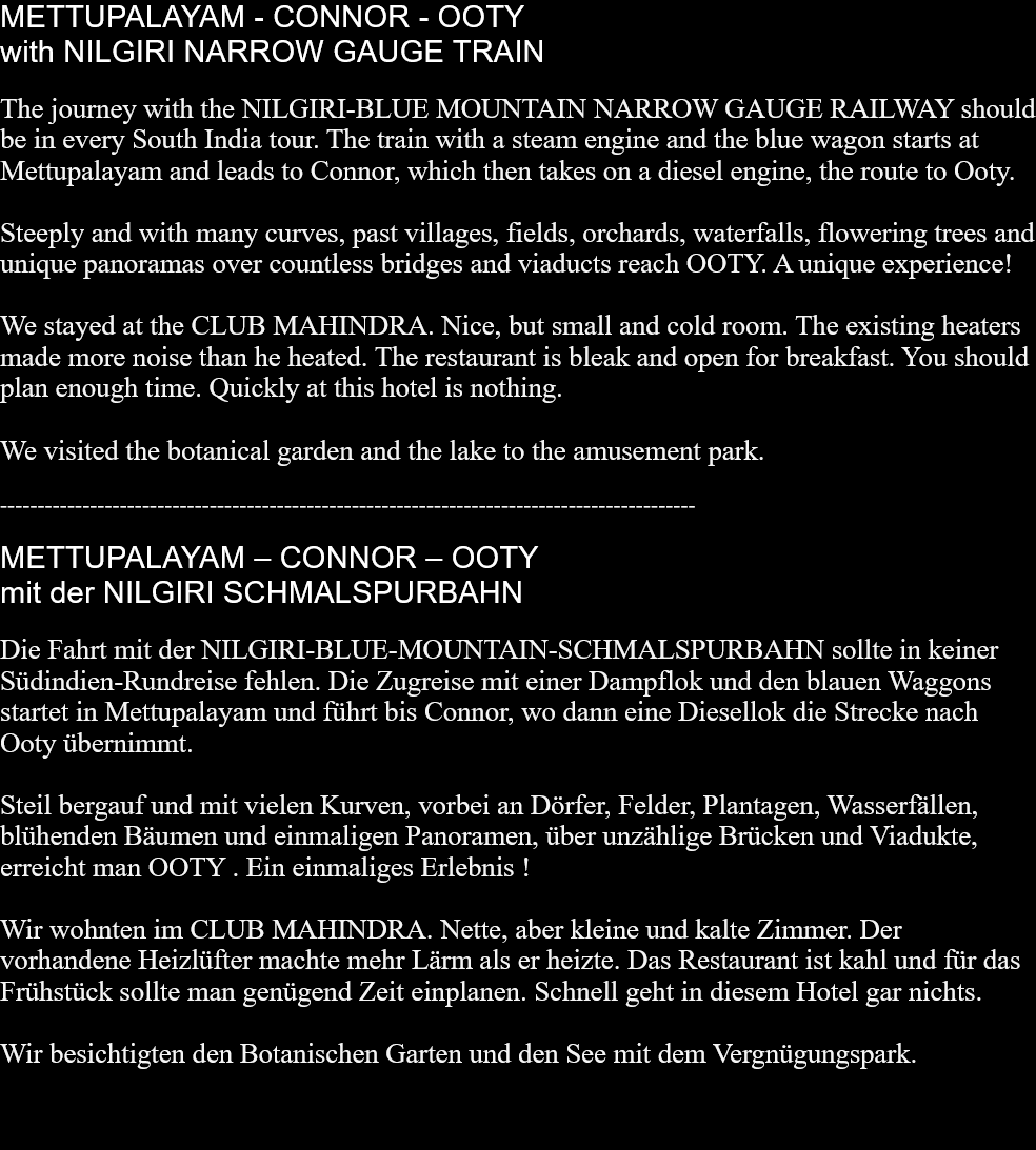 METTUPALAYAM - CONNOR - OOTY with NILGIRI NARROW GAUGE TRAINThe journey with the NILGIRI-BLUE MOUNTAIN NARROW GAUGE RAILWAY should be in every South India tour. The train with a steam engine and the blue wagon starts at Mettupalayam and leads to Connor, which then takes on a diesel engine, the route to Ooty.Steeply and with many curves, past villages, fields, orchards, waterfalls, flowering trees and unique panoramas over countless bridges and viaducts reach OOTY. A unique experience!We stayed at the CLUB MAHINDRA. Nice, but small and cold room. The existing heaters made ​​more noise than he heated. The restaurant is bleak and open for breakfast. You should plan enough time. Quickly at this hotel is nothing.We visited the botanical garden and the lake to the amusement park.  ---------------------------------------------------------------------------------------------METTUPALAYAM – CONNOR – OOTY mit der NILGIRI SCHMALSPURBAHNDie Fahrt mit der NILGIRI-BLUE-MOUNTAIN-SCHMALSPURBAHN sollte in keiner Südindien-Rundreise fehlen. Die Zugreise mit einer Dampflok und den blauen Waggons startet in Mettupalayam und führt bis Connor, wo dann eine Diesellok die Strecke nach Ooty übernimmt.Steil bergauf und mit vielen Kurven, vorbei an Dörfer, Felder, Plantagen, Wasserfällen, blühenden Bäumen und einmaligen Panoramen, über unzählige Brücken und Viadukte, erreicht man OOTY . Ein einmaliges Erlebnis !Wir wohnten im CLUB MAHINDRA. Nette, aber kleine und kalte Zimmer. Der vorhandene Heizlüfter machte mehr Lärm als er heizte. Das Restaurant ist kahl und für das Frühstück sollte man genügend Zeit einplanen. Schnell geht in diesem Hotel gar nichts.Wir besichtigten den Botanischen Garten und den See mit dem Vergnügungspark.  