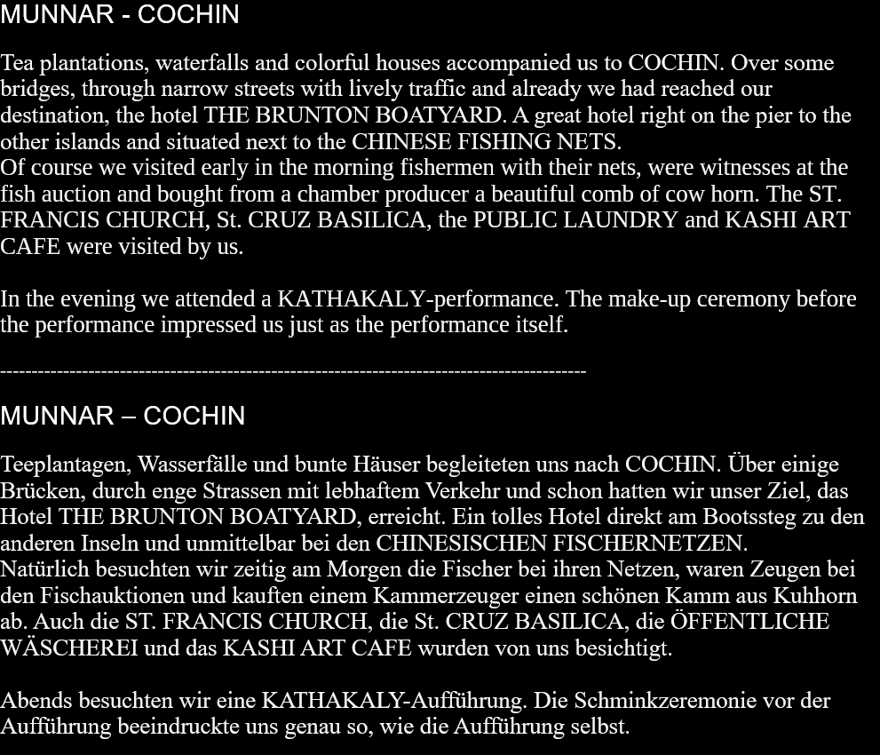 MUNNAR - COCHINTea plantations, waterfalls and colorful houses accompanied us to COCHIN. Over some bridges, through narrow streets with lively traffic and already we had reached our destination, the hotel THE BRUNTON BOATYARD. A great hotel right on the pier to the other islands and situated next to the CHINESE FISHING NETS. Of course we visited early in the morning fishermen with their nets, were witnesses at the fish auction and bought from a chamber producer a beautiful comb of cow horn. The ST. FRANCIS CHURCH, St. CRUZ BASILICA, the PUBLIC LAUNDRY and KASHI ART CAFE were visited by us.In the evening we attended a KATHAKALY-performance. The make-up ceremony before the performance impressed us just as the performance itself. ---------------------------------------------------------------------------------------------MUNNAR – COCHINTeeplantagen, Wasserfälle und bunte Häuser begleiteten uns nach COCHIN. Über einige Brücken, durch enge Strassen mit lebhaftem Verkehr und schon hatten wir unser Ziel, das Hotel THE BRUNTON BOATYARD, erreicht. Ein tolles Hotel direkt am Bootssteg zu den anderen Inseln und unmittelbar bei den CHINESISCHEN FISCHERNETZEN. Natürlich besuchten wir zeitig am Morgen die Fischer bei ihren Netzen, waren Zeugen bei den Fischauktionen und kauften einem Kammerzeuger einen schönen Kamm aus Kuhhorn ab. Auch die ST. FRANCIS CHURCH, die St. CRUZ BASILICA, die ÖFFENTLICHE WÄSCHEREI und das KASHI ART CAFE wurden von uns besichtigt.Abends besuchten wir eine KATHAKALY-Aufführung. Die Schminkzeremonie vor der Aufführung beeindruckte uns genau so, wie die Aufführung selbst.   