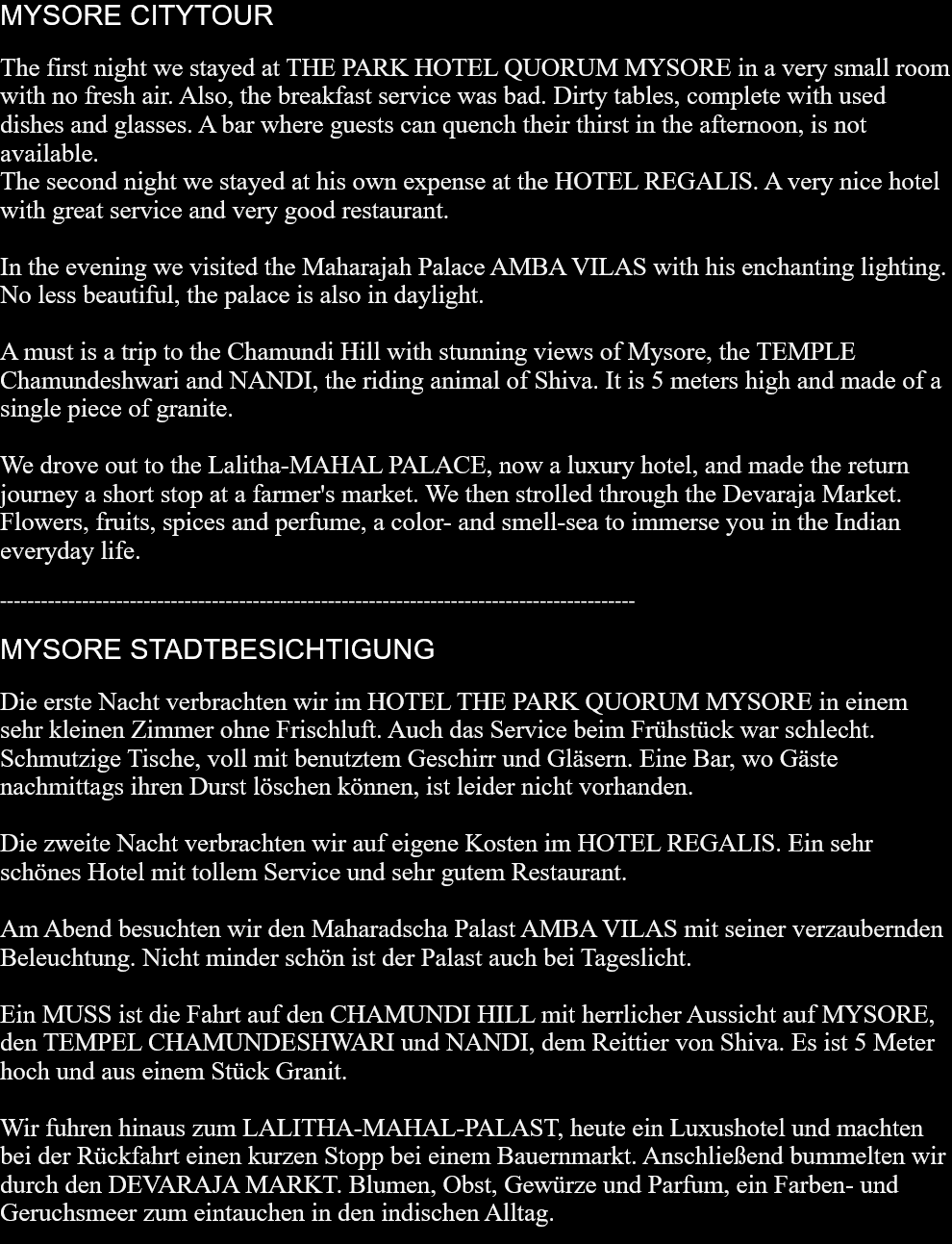 MYSORE CITYTOURThe first night we stayed at THE PARK HOTEL QUORUM MYSORE in a very small room with no fresh air. Also, the breakfast service was bad. Dirty tables, complete with used dishes and glasses. A bar where guests can quench their thirst in the afternoon, is not available.The second night we stayed at his own expense at the HOTEL REGALIS. A very nice hotel with great service and very good restaurant.In the evening we visited the Maharajah Palace AMBA VILAS with his enchanting lighting. No less beautiful, the palace is also in daylight.A must is a trip to the Chamundi Hill with stunning views of Mysore, the TEMPLE Chamundeshwari and NANDI, the riding animal of Shiva. It is 5 meters high and made ​​of a single piece of granite.We drove out to the Lalitha-MAHAL PALACE, now a luxury hotel, and made the return journey a short stop at a farmer's market. We then strolled through the Devaraja Market. Flowers, fruits, spices and perfume, a color- and smell-sea to immerse you in the Indian everyday life.  ---------------------------------------------------------------------------------------------MYSORE STADTBESICHTIGUNGDie erste Nacht verbrachten wir im HOTEL THE PARK QUORUM MYSORE in einem sehr kleinen Zimmer ohne Frischluft. Auch das Service beim Frühstück war schlecht. Schmutzige Tische, voll mit benutztem Geschirr und Gläsern. Eine Bar, wo Gäste nachmittags ihren Durst löschen können, ist leider nicht vorhanden.Die zweite Nacht verbrachten wir auf eigene Kosten im HOTEL REGALIS. Ein sehr schönes Hotel mit tollem Service und sehr gutem Restaurant.Am Abend besuchten wir den Maharadscha Palast AMBA VILAS mit seiner verzaubernden Beleuchtung. Nicht minder schön ist der Palast auch bei Tageslicht.Ein MUSS ist die Fahrt auf den CHAMUNDI HILL mit herrlicher Aussicht auf MYSORE, den TEMPEL CHAMUNDESHWARI und NANDI, dem Reittier von Shiva. Es ist 5 Meter hoch und aus einem Stück Granit.Wir fuhren hinaus zum LALITHA-MAHAL-PALAST, heute ein Luxushotel und machten bei der Rückfahrt einen kurzen Stopp bei einem Bauernmarkt. Anschließend bummelten wir durch den DEVARAJA MARKT. Blumen, Obst, Gewürze und Parfum, ein Farben- und Geruchsmeer zum eintauchen in den indischen Alltag.   