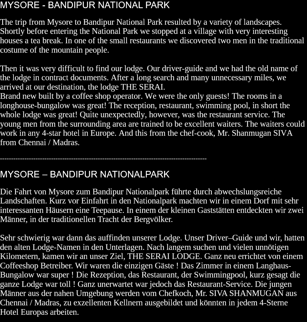 MYSORE - BANDIPUR NATIONAL PARKThe trip from Mysore to Bandipur National Park resulted by a variety of landscapes. Shortly before entering the National Park we stopped at a village with very interesting houses a tea break. In one of the small restaurants we discovered two men in the traditional costume of the mountain people.Then it was very difficult to find our lodge. Our driver-guide and we had the old name of the lodge in contract documents. After a long search and many unnecessary miles, we arrived at our destination, the lodge THE SERAI.Brand new built by a coffee shop operator. We were the only guests! The rooms in a longhouse-bungalow was great! The reception, restaurant, swimming pool, in short the whole lodge was great! Quite unexpectedly, however, was the restaurant service. The young men from the surrounding area are trained to be excellent waiters. The waiters could work in any 4-star hotel in Europe. And this from the chef-cook, Mr. Shanmugan SIVA from Chennai / Madras.   ---------------------------------------------------------------------------------------------MYSORE – BANDIPUR NATIONALPARKDie Fahrt von Mysore zum Bandipur Nationalpark führte durch abwechslungsreiche Landschaften. Kurz vor Einfahrt in den Nationalpark machten wir in einem Dorf mit sehr interessanten Häusern eine Teepause. In einem der kleinen Gaststätten entdeckten wir zwei Männer, in der traditionellen Tracht der Bergvölker.Sehr schwierig war dann das auffinden unserer Lodge. Unser Driver–Guide und wir, hatten den alten Lodge-Namen in den Unterlagen. Nach langem suchen und vielen unnötigen Kilometern, kamen wir an unser Ziel, THE SERAI LODGE. Ganz neu errichtet von einem Coffeeshop Betreiber. Wir waren die einzigen Gäste ! Das Zimmer in einem Langhaus-Bungalow war super ! Die Rezeption, das Restaurant, der Swimmingpool, kurz gesagt die ganze Lodge war toll ! Ganz unerwartet war jedoch das Restaurant-Service. Die jungen Männer aus der nahen Umgebung werden vom Chefkoch, Mr. SIVA SHANMUGAN aus Chennai / Madras, zu exzellenten Kellnern ausgebildet und könnten in jedem 4-Sterne Hotel Europas arbeiten.   