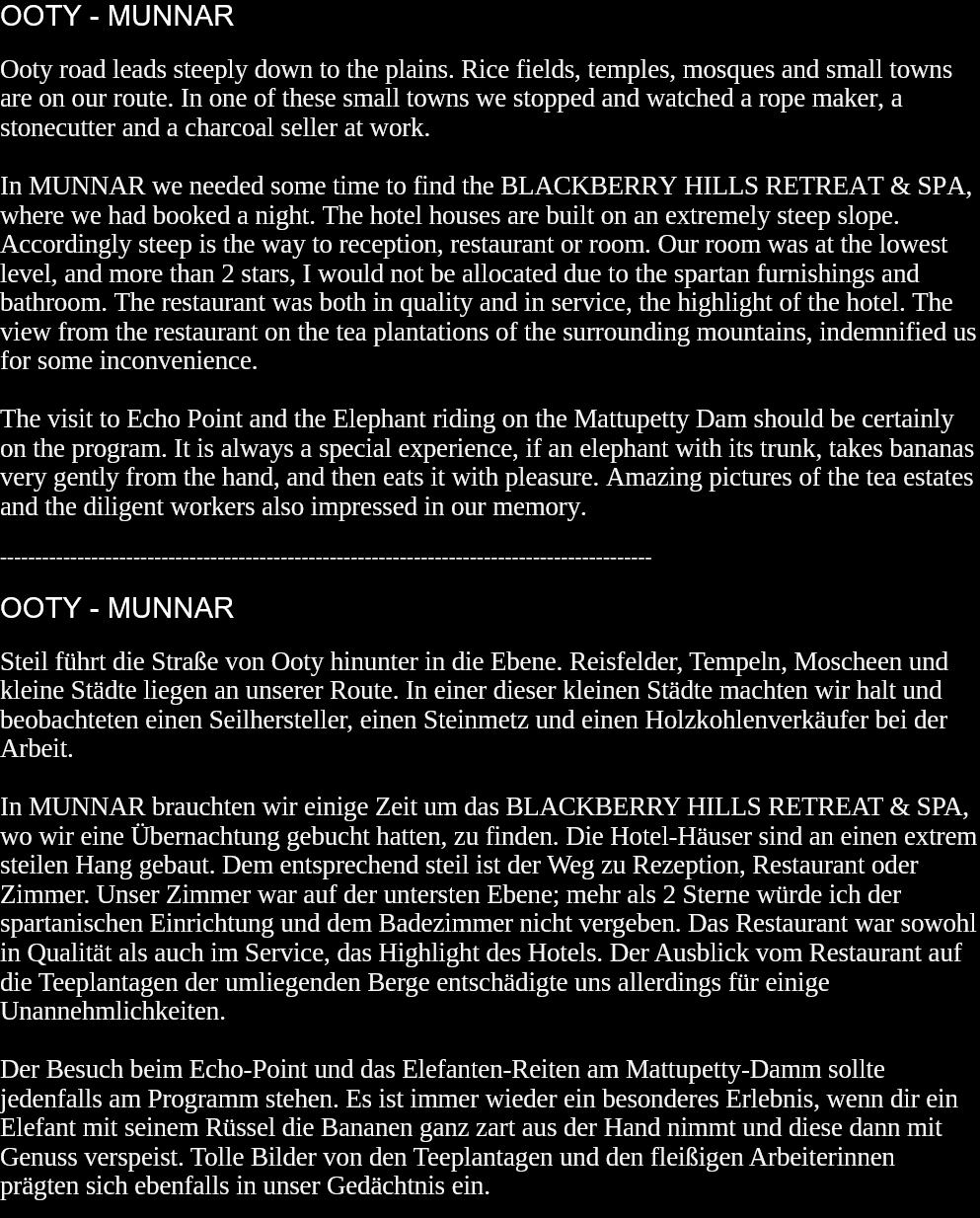 OOTY - MUNNAROoty road leads steeply down to the plains. Rice fields, temples, mosques and small towns are on our route. In one of these small towns we stopped and watched a rope maker, a stonecutter and a charcoal seller at work.In MUNNAR we needed some time to find the BLACKBERRY HILLS RETREAT & SPA, where we had booked a night. The hotel houses are built on an extremely steep slope. Accordingly steep is the way to reception, restaurant or room. Our room was at the lowest level, and more than 2 stars, I would not be allocated due to the spartan furnishings and bathroom. The restaurant was both in quality and in service, the highlight of the hotel. The view from the restaurant on the tea plantations of the surrounding mountains, indemnified us for some inconvenience.The visit to Echo Point and the Elephant riding on the Mattupetty Dam should be certainly on the program. It is always a special experience, if an elephant with its trunk, takes bananas very gently from the hand, and then eats it with pleasure. Amazing pictures of the tea estates and the diligent workers also impressed in our memory.  ---------------------------------------------------------------------------------------------OOTY - MUNNARSteil führt die Straße von Ooty hinunter in die Ebene. Reisfelder, Tempeln, Moscheen und kleine Städte liegen an unserer Route. In einer dieser kleinen Städte machten wir halt und beobachteten einen Seilhersteller, einen Steinmetz und einen Holzkohlenverkäufer bei der Arbeit.In MUNNAR brauchten wir einige Zeit um das BLACKBERRY HILLS RETREAT & SPA, wo wir eine Übernachtung gebucht hatten, zu finden. Die Hotel-Häuser sind an einen extrem steilen Hang gebaut. Dem entsprechend steil ist der Weg zu Rezeption, Restaurant oder Zimmer. Unser Zimmer war auf der untersten Ebene; mehr als 2 Sterne würde ich der spartanischen Einrichtung und dem Badezimmer nicht vergeben. Das Restaurant war sowohl in Qualität als auch im Service, das Highlight des Hotels. Der Ausblick vom Restaurant auf die Teeplantagen der umliegenden Berge entschädigte uns allerdings für einige Unannehmlichkeiten.Der Besuch beim Echo-Point und das Elefanten-Reiten am Mattupetty-Damm sollte jedenfalls am Programm stehen. Es ist immer wieder ein besonderes Erlebnis, wenn dir ein Elefant mit seinem Rüssel die Bananen ganz zart aus der Hand nimmt und diese dann mit Genuss verspeist. Tolle Bilder von den Teeplantagen und den fleißigen Arbeiterinnen prägten sich ebenfalls in unser Gedächtnis ein.   