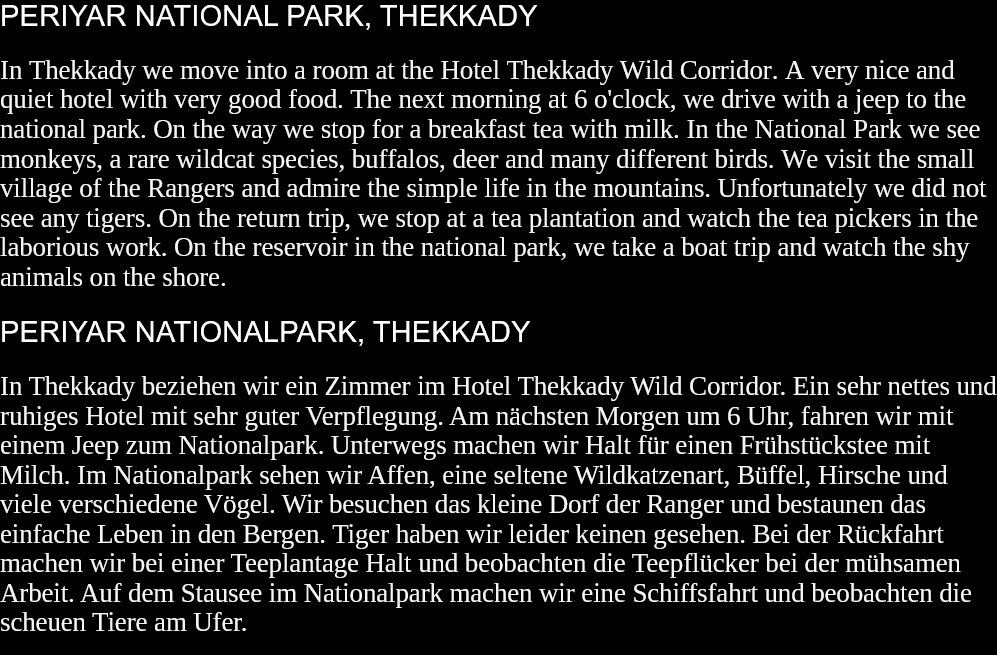 PERIYAR NATIONAL PARK, THEKKADY In Thekkady we move into a room at the Hotel Thekkady Wild Corridor. A very nice and quiet hotel with very good food. The next morning at 6 o'clock, we drive with a jeep to the national park. On the way we stop for a breakfast tea with milk. In the National Park we see monkeys, a rare wildcat species, buffalos, deer and many different birds. We visit the small village of the Rangers and admire the simple life in the mountains. Unfortunately we did not see any tigers. On the return trip, we stop at a tea plantation and watch the tea pickers in the laborious work. On the reservoir in the national park, we take a boat trip and watch the shy animals on the shore.  PERIYAR NATIONALPARK, THEKKADY In Thekkady beziehen wir ein Zimmer im Hotel Thekkady Wild Corridor. Ein sehr nettes und ruhiges Hotel mit sehr guter Verpflegung. Am nächsten Morgen um 6 Uhr, fahren wir mit einem Jeep zum Nationalpark. Unterwegs machen wir Halt für einen Frühstückstee mit Milch. Im Nationalpark sehen wir Affen, eine seltene Wildkatzenart, Büffel, Hirsche und viele verschiedene Vögel. Wir besuchen das kleine Dorf der Ranger und bestaunen das einfache Leben in den Bergen. Tiger haben wir leider keinen gesehen. Bei der Rückfahrt machen wir bei einer Teeplantage Halt und beobachten die Teepflücker bei der mühsamen Arbeit. Auf dem Stausee im Nationalpark machen wir eine Schiffsfahrt und beobachten die scheuen Tiere am Ufer.  