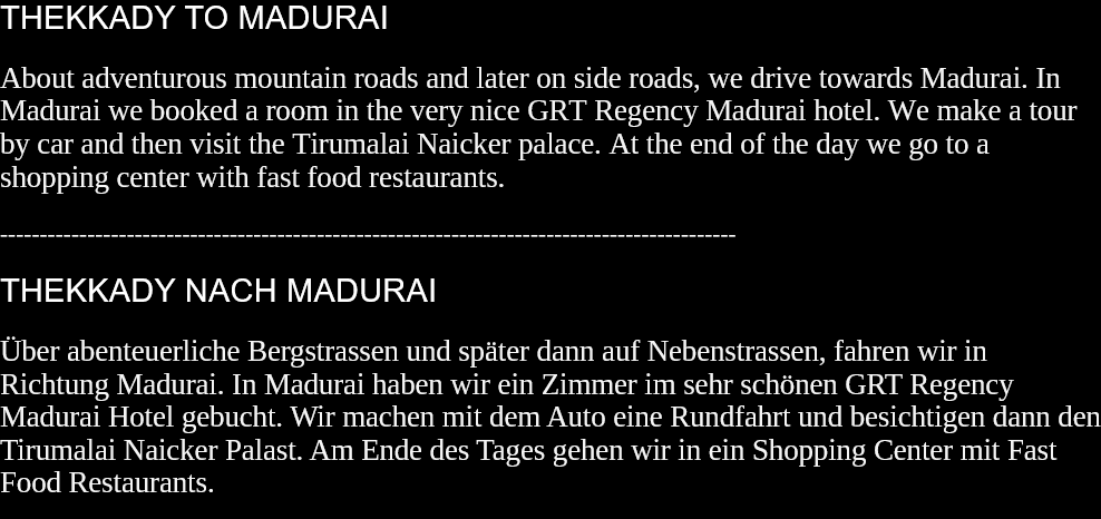 THEKKADY TO MADURAI About adventurous mountain roads and later on side roads, we drive towards Madurai. In Madurai we booked a room in the very nice GRT Regency Madurai hotel. We make a tour by car and then visit the Tirumalai Naicker palace. At the end of the day we go to a shopping center with fast food restaurants.  --------------------------------------------------------------------------------------------- THEKKADY NACH MADURAI Über abenteuerliche Bergstrassen und später dann auf Nebenstrassen, fahren wir in Richtung Madurai. In Madurai haben wir ein Zimmer im sehr schönen GRT Regency Madurai Hotel gebucht. Wir machen mit dem Auto eine Rundfahrt und besichtigen dann den Tirumalai Naicker Palast. Am Ende des Tages gehen wir in ein Shopping Center mit Fast Food Restaurants.  