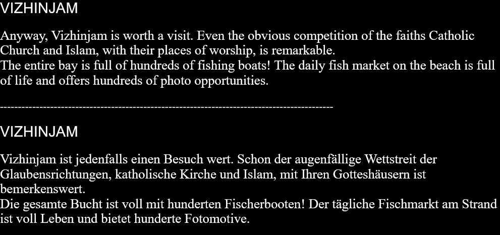 VIZHINJAMAnyway, Vizhinjam is worth a visit. Even the obvious competition of the faiths Catholic Church and Islam, with their places of worship, is remarkable.The entire bay is full of hundreds of fishing boats! The daily fish market on the beach is full of life and offers hundreds of photo opportunities.  ---------------------------------------------------------------------------------------------  VIZHINJAMVizhinjam ist jedenfalls einen Besuch wert. Schon der augenfällige Wettstreit der Glaubensrichtungen, katholische Kirche und Islam, mit Ihren Gotteshäusern ist bemerkenswert. Die gesamte Bucht ist voll mit hunderten Fischerbooten! Der tägliche Fischmarkt am Strand ist voll Leben und bietet hunderte Fotomotive.   